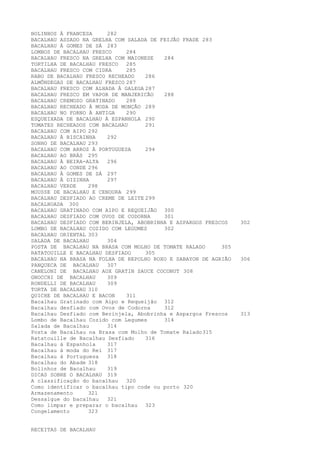 BOLINHOS À FRANCESA     282
BACALHAU ASSADO NA GRELHA COM SALADA DE FEIJÃO FRADE 283
BACALHAU À GOMES DE SÁ 283
LOMBOS DE BACALHAU FRESCO     284
BACALHAU FRESCO NA GRELHA COM MAIONESE   284
TORTILHA DE BACALHAU FRESCO   285
BACALHAU FRESCO COM CIDRA     285
RABO DE BACALHAU FRESCO RECHEADO    286
ALMÔNDEGAS DE BACALHAU FRESCO 287
BACALHAU FRESCO COM ALHADA À GALEGA 287
BACALHAU FRESCO EM VAPOR DE MANJERICÃO   288
BACALHAU CREMOSO GRATINADO    288
BACALHAU RECHEADO À MODA DE MONÇÃO 289
BACALHAU NO FORNO À ANTIGA    290
ESQUEIXADA DE BACALHAU À ESPANHOLA 290
TOMATES RECHEADOS COM BACALHAU      291
BACALHAU COM AIPO 292
BACALHAU À BISCAINHA    292
SONHO DE BACALHAU 293
BACALHAU COM ARROZ À PORTUGUESA     294
BACALHAU AO BRÁS 295
BACALHAU À BEIRA-ALTA   296
BACALHAU AO CONDE 296
BACALHAU À GOMES DE SÁ 297
BACALHAU À DIZINHA      297
BACALHAU VERDE    298
MOUSSE DE BACALHAU E CENOURA 299
BACALHAU DESFIADO AO CREME DE LEITE 299
BACALHOADA 300
BACALHAU GRATINADO COM AIPO E REQUEIJÃO 300
BACALHAU DESFIADO COM OVOS DE CODORNA    301
BACALHAU DESFIADO COM BERINJELA, ABOBRINHA E ASPARGOS FRESCOS    302
LOMBO DE BACALHAU COZIDO COM LEGUMES     302
BACALHAU ORIENTAL 303
SALADA DE BACALHAU      304
POSTA DE BACALHAU NA BRASA COM MOLHO DE TOMATE RALADO      305
RATATOUILLE E BACALHAU DESFIADO     305
BACALHAU NA BRASA NA FOLHA DE REPOLHO ROXO E SABAYON DE AGRIÃO   306
PANQUECA DE BACALHAU    307
CANELONI DE BACALHAU AUX GRATIN SAUCE COCONUT 308
GNOCCHI DE BACALHAU     309
RONDELLI DE BACALHAU    309
TORTA DE BACALHAU 310
QUICHE DE BACALHAU E BACON    311
Bacalhau Gratinado com Aipo e Requeijão 312
Bacalhau desfiado com Ovos de Codorna    312
Bacalhau Desfiado com Berinjela, Abobrinha e Aspargos Frescos    313
Lombo de Bacalhau Cozido com Legumes     314
Salada de Bacalhau      314
Posta de Bacalhau na Brasa com Molho de Tomate Ralado 315
Ratatouille de Bacalhau Desfiado    316
Bacalhau à Espanhola    317
Bacalhau à moda do Rei 317
Bacalhau à Portuguesa   318
Bacalhau do Abade 318
Bolinhos de Bacalhau    319
DICAS SOBRE O BACALHAU 319
A classificação do bacalhau   320
Como identificar o bacalhau tipo code ou porto 320
Armazenamento     321
Dessalgue do bacalhau   321
Como limpar e preparar o bacalhau 323
Congelamento      323


RECEITAS DE BACALHAU
 