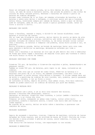 Fazer um refogado com cebola picada, um ou dois dentes de alho, uma folha de
louro, um ramo de salsa e bastante azeite, uma pitada de pimenta e uma colher de
colorau do doce; estando pronto, desfazer o bacalhau em lascas e partir as
batatas em rodelas delgadas.
Arrumar numa travessa de ir ao fogo, em camadas alternadas de bacalhau e de
batatas e sobre esta deitar o refogado, e continuar assim até que a travessa
esteja cheia, terminando sempre por camada de batata, sobre a qual se deitam,
além do refogado, gema de ovo, pão ralado e queijo parmesão ralado. Levar ao
forno a aloirar e servir.

BACALHAU COM CAPOTE


Cozer o bacalhau, segundo a regra, e dividi-lo em lascas miudinhas; cozer
batatas e cortá-las em lascas.
Pôr ao lume uma frigideira com azeite, deitar dentro do azeite um dente de alho
inteiro e, em começando a aloirar, retirá-lo; pôr então no azeite duas cebolas
grandes cortadas em rodelas muito fininhas, e, em estas estando loiras juntar-
lhes o bacalhau, as batatas e temperar com pimenta, salsa muito picada e sal, se
precisar.
Noutra frigideira grande, deitar um bocado de manteiga; bater seis ovos como
para omelete e deitá-los na manteiga, deixando-os estender por toda a
frigideira.
Fazer com o bacalhau e as batatas um rolo que se põe dentro dos ovos e embrulhar
de forma que estes tapem o bacalhau; em seguida tirar para uma travessa e cobrir
com molho branco ou molho de tomate.

BACALHAU GRATINADO COM CREME


Cozem-se 750 grs. de bacalhau e tiram-se-lhe espinhas e peles, desmanchando-o em
pequenas lascas.
Também se cozem 500 grs. de batatas, pelo vapor ou em água, cortando-as em
rodelas.
Cozem-se três ovos que se cortam em rodas finas. Põem--se as batatas e o
bacalhau num prato de ir ao forno, em camadas alternadas, com meio litro de
molho bechamel ou molho mornay (veja Molhos e Saladas). A última camada deve ser
de molho e a penúltima de rodelas de ovos cozidos, sal, pimenta, queijo parmesão
ou gruyère, ralados, e vai ao forno a corar.
Se juntarmos ao molho, depois de pronto, duas gemas cruas, fica mais saboroso.
Também se podem substituir as rodelas de batatas por purê das mesmas.

BACALHAU À BATALHA REIS


Cozer batatas com a pele, e um ou dois ovos durante dez minutos.
Estando o bacalhau bem dessalgado, assá-lo.
Descascar as batatas, dispô-las numa travessa, e juntar também o bacalhau aos
bocadinhos, e as claras dos ovos.
Preparar um molho, esmagando as gemas numa tigela, juntar alhos muito
picadinhos, pimenta e bastante azeite, e bater tudo muito bem até formar um
creme espesso.
Na ocasião de se servir, deitar um molho sobre o bacalhau e guarnecer com
raminhos de salsa.

BACALHAU ALBARDADO


Depois de escamado o bacalhau, coze-se, limpa-se de espinhas, corta-se em lascas
delgadas de forma regular, que se envolvem em massa de frigir (farinha de trigo,
ovo batido e salsa picada) e põe-se em lascas, assim cobertas, a frigir em
azeite fervente.
Pode servir-se com batatas fritas, com esparregado ou com salada.

BACALHAU À BENEDITINO
 