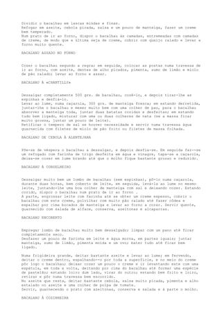Dividir o bacalhau em lascas miúdas e finas.
Refogar em azeite, cebola picada, salsa e um pouco de manteiga, fazer um creme
bem temperado.
Num prato de ir ao forno, dispor o bacalhau às camadas, entremeadas com camadas
de creme, de modo que a última seja de creme, cobrir com queijo ralado e levar a
forno muito quente.

BACALHAU ASSADO NO FORNO


Cozer o bacalhau segundo a regra; em seguida, colocar as postas numa travessa de
ir ao forno, com azeite, dentes de alho picados, pimenta, sumo de limão e miolo
de pão ralado; levar ao forno e assar.

BACALHAU À «CHANTILLY»


Dessalgar completamente 500 grs. de bacalhau, cozê-lo, e depois tirar-lhe as
espinhas e desfiá-lo.
Levar ao lume, numa caçarola, 300 grs. de manteiga fresca; em estando derretida,
juntar-lhe o bacalhau e mexer muito bem com uma colher de pau, para o bacalhau
absorver a manteiga toda, juntar duas batatas cozidas e desfeitas; em estando
tudo bem ligado, misturar com uma ou duas colheres de nata (se a massa ficar
muito grossa, juntar um pouco de leite).
Retificar o tempero de sal se houver necessidade e servir numa travessa água
guarnecida com filetes de miolo de pão frito ou filetes de massa folhada.

BACALHAU DE CEBOLA À ALENTEJANA


Põe-se de véspera o bacalhau a dessalgar, e depois desfia-se. Em seguida faz--se
um refogado com farinha de trigo desfeita em água e vinagre, tapa-se a caçarola,
deixa-se cozer em lume brando até que o molho fique bastante grosso e reduzido.

BACALHAU À CONSELHEIRO


Dessalgar muito bem um lombo de bacalhau (sem espinhas), pô-lo numa caçarola,
durante duas horas, bem coberto de leite, em seguida, levá-la ao lume no mesmo
leite, juntando-lhe uma boa colher de manteiga com sal e deixando cozer. Estando
cozido, dispor o bacalhau num prato de ir ao forno .
A parte, engrossar leite com farinha até se obter um creme espesso, cobrir o
bacalhau com este creme, polvilhar com muito pão ralado até fazer côdea e
espalhar por cima bocados de manteiga e levar ao forno a corar. Servir quente,
guarnecido com salada de alface, conserva, azeitonas e alcaparras.

BACALHAU ENCOBERTO


Empregar lombo de bacalhau muito bem dessalgado; limpar com um pano até ficar
completamente seco.
Desfazer um pouco de farinha em leite e água morna, em partes iguais; juntar
manteiga, sumo de limão, pimenta moída e um ovo; bater tudo até ficar bem
ligado.

Numa frigideira grande, deitar bastante azeite e levar ao lume; em fervendo,
deitar o creme dentro, espalhando--o por toda a superfície, e no meio do creme
pôr logo o bacalhau; deixar cozer um pouco o creme e ir levantando este com uma
espátula, em toda a volta, deitando por cima do bacalhau até formar uma espécie
de pastelão; estando loiro dum lado, virar do outro; estando bem frito e loiro,
retirar e pôr numa travessa bem escorrido.
No azeite que resta, deitar bastante cebola, salsa muito picada, pimenta e alho
estalado no azeite e uma colher de polpa de tomate.
Servir, guarnecendo o prato com azeitonas, conserva e salada e à parte o molho.

BACALHAU À COZINHEIRA
 