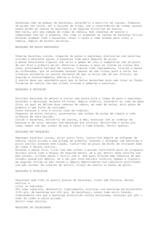 Dessalgar bem um pedaço de bacalhau, escaldá-lo e parti-lo em lascas. Preparar
um polme com leite, sal e farinha de trigo, com a consistência de creme, passar
neste polme as lascas do bacalhau e em seguida fritá-las em azeite.
Num tacho, pôr uma camada de rodas de cebola, bem cobertas de azeite e
temperadas com sal e pimenta. Por cima ir acamando as lascas de bacalhau fritas.
Estando acamado todo o bacalhau, levar o tacho a lume brando para cozer a
cebola. Depois de pronto serve-se.

BACALHAU EM BOLOS ENFOLADOS


Toma-se bacalhau cozido, limpa-se de peles e espinhas, mistura-se com bata-tas
cozidas e bastante salsa, e passa-se tudo pela máquina de picar.
A massa resultante liga-se com leite e gemas de ovos e tempera-se com um pouco
de sal fino e pimenta em pó. Bate--se a massa, à qual se juntam as claras dos
ovos, previamente batidas em castelo, liga-se tudo rapidamente, tira-se a massa
às colheradas, que se estendem fazendo passar de uma colher para a outra (as
colheres molham-se no azeite fervente em que os bolos hão de ser fritos), em
seguida e sucessivamente, põe-se a frigir.
O azeite deve ser abundante para que os bolos mergulhem nele sem tocar no fundo.
Tiram-se do azeite com uma colher crivada e põem-se a escorrer.

BACALHAU À ERICEIRA


Escolher bacalhau do melhor e cortar uma posta alta e limpa de pele e espinhas,
escaldar e dessalgar durante 24 horas, depois cozê-lo, levando-o ao lume em água
fria, na qual se deitam duas cabeças de nabos, um ramo de salsa, dois grãos de
pimenta e uma folha de estragão.
Cozer batatas e ovos e cortar tudo em rodelas.
Preparar um molho tártaro, acrescentar uma colher de polpa de tomate e três
colheres de nata batida.
Cozido o bacalhau, dividi-lo em lascas, à mão, misturar com as rodelas de
batatas e de ovos, saltear com manteiga até aloirar, deitar-lhe o molho por
cima, mexer com uma colher de pau e levar a lume brando. Servir quente.

BACALHAU EM CROQUETES

Empregar bacalhau cozido, picar muito fino, juntar-lhe depois um refogado de
cebola, salsa picada e uma pitada de pimenta, fazendo o refogado com manteiga e
pouco azeite; estando bem ligado, juntar-lhe um pouco de molho de fricassê sumo
de limão e deixar esfriar.
Estando a massa fria, tirar com uma colher a porção suficiente para um croquete;
dividir assim toda a massa; em seguida meter, um a um, dentro duma vasilha com
pão ralado, ir-lhes dando o feitio com a mão para ficarem bem cobertos de pão
ralado; passá-los depois, um a um, por ovos batidos inteiros (gemas e claras);
em seguida voltam ao pão ralado e depois depositam-se num tabuleiro polvilhado
com pão ralado. Na ocasião de servir, frigir em azeite ou banha de porco.

BACALHAU À HOTELEIRA


Dessalgar bem três ou quatro postas de bacalhau, cozer sem fervura, deixar
esfriar e
tirar as espinhas.
Pôr numa caçarola, desfaze-lo ligeiramente, misturar com manteiga em bocadinhos
(100 grs. de manteiga por 450 grs. de bacalhau), sobre lume muito brando,
simplesmente até que a manteiga dissolvida esteja misturada, terminar por pôr o
sumo de limão e salsa picada.
Servir numa terrina.

BACALHAU DE CALDEIRADA
 