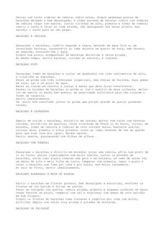 Deitar num tacho rodelas de cebola; sobre estas, dispor pequenas postas de
bacalhau delgado e bem dessalgado, e rodas grossas de batata; cobrir com rodelas
de cebola; regar com azeite, juntar tirinhas de alho, pimenta e rodas de tomate;
cobrir o tacho e levar ao lume brando, não destapando até estar pronto, mas
sacudir o tacho para se não pegar.

BACALHAU À INGLESA


Dessalgar o bacalhau, cozê-lo segundo a regra, metendo em água fria e, em
levantando fervura, conservá-lo ao lume durante um quarto de hora, sem ferver;
em seguida, escorrer-lhe a água.
Dispor num prato, acompanhado de manteiga derretida e salsa picada.
Ao mesmo tempo, servir batatas, cozidas ao natural, à inglesa.

BACALHAU FOFO


Dessalgar lombo de bacalhau e cortar em quadrados com três centímetros de alto,
e tirar-lhe as espinhas.
Fazer um polme com três colheradas (sopeiras), bem cheias de farinha, duas gemas
de ovos, sal e um pouco de água.
Bater as claras em castelo e juntar à massa que deve ficar consistente.
Passar os bocados de bacalhau no polme e, com o auxílio de duas colheres, deitá-
los em azeite ou banha bem quente, em quantidade suficiente para não tocarem o
fundo da caçarola.
Servir imediatamente.
Dá muito bom resultado juntar ao polme uma porção grande de queijo parmesão
ralado.

BACALHAU À LAVRADORA


Depois de cozido o bacalhau, dividi-lo em lascas, deitar num tacho com batatas
cozidas, dividi-las em quartos, couve tronchuda da Póvoa ou do Douro, cortar, em
bocados, rodas de cenoura e rodelas de ovos cozidos duros, bastante azeite,
colorau doce, pimenta e alhos picados, cozer ao lume, mexendo de vez em quando
para que tudo coza por igual, deixar apurar.
Servir quente, guarnecendo com folhas de alface.

BACALHAU COM TOMATES


Dessalgar o bacalhau e diluí-lo em bocados; picar uma cebola, pô-la num prato de
ir ao forno, dourar ligeiramente com muito azeite; juntar os bocados de
bacalhau, assim como alguns tomates sem pele e em bocados, um ramo de salsa com
um dente de alho e meia folha de louro, temperar com pimenta; tapar o prato e
cozer o bacalhau com lume por cima e por baixo, mas muito lentamente.
Ao sair do forno, servir imediatamente.

BACALHAU ALBARDADO À MODA DE AGUEDA


Partir o bacalhau em filetes grossos, bem dessalgado e escorrido, envolver os
filetes em ovo batido e fritar em azeite.
Fazer um refogado com azeite, cebola picada, pimenta e algumas colheres de água;
tendo fervido um pouco, temperar com sal e engrossar com gemas de ovos batidos
em bom vinagre.
Dispor os filetes de bacalhau numa travessa e regá-los por cima com molho,
polvilhar depois com salsa crua picada e pitadas de mostarda.

BACALHAU DE FRICASSÊ
 