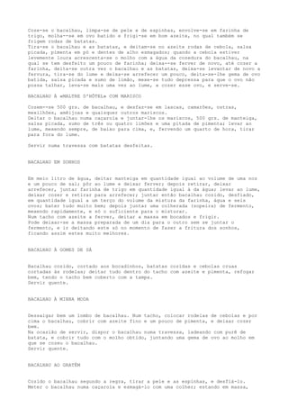 Coze-se o bacalhau, limpa-se de pele e de espinhas, envolve-se em farinha de
trigo, molha--se em ovo batido e frigi-se em bom azeite, no qual também se
frigem rodas de batatas.
Tira-se o bacalhau e as batatas, e deitam-se no azeite rodas de cebola, salsa
picada, pimenta em pó e dentes de alho esmagados; quando a cebola estiver
levemente loura acrescenta-se o molho com a água da cozedura do bacalhau, na
qual se tem desfeito um pouco de farinha; deixa--se ferver de novo, até cozer a
farinha, deita-se outra vez o bacalhau e as batatas, deixa-se levantar de novo a
fervura, tira-se do lume e deixa-se arrefecer um pouco, deita-se-lhe gema de ovo
batida, salsa picada e sumo de limão, mexe-se tudo depressa para que o ovo não
possa talhar, leva-se mais uma vez ao lume, a cozer esse ovo, e serve-se.

BACALHAU À «MALTRE D'HÔTEL» COM MARISCO

Cozem--se 500 grs. de bacalhau, e desfaz-se em lascas, camarões, ostras,
mexilhões, amêijoas e quaisquer outros mariscos.
Deitar o bacalhau numa caçarola e juntar-lhe os mariscos, 500 grs. de manteiga,
salsa picada, sumo de três ou quatro limões e uma pitada de pimenta; levar ao
lume, mexendo sempre, de baixo para cima, e, fervendo um quarto de hora, tirar
para fora do lume.

Servir numa travessa com batatas desfeitas.


BACALHAU EM SONHOS


Em meio litro de água, deitar manteiga em quantidade igual ao volume de uma noz
e um pouco de sal; pôr ao lume e deixar ferver; depois retirar, deixar
arrefecer, juntar farinha de trigo em quantidade igual à da água; levar ao lume,
deixar cozer e retirar para arrefecer; juntar então bacalhau cozido, desfiado,
em quantidade igual a um terço do volume da mistura da farinha, água e seis
ovos; bater tudo muito bem; depois juntar uma colherada (sopeira) de fermento,
mexendo rapidamente, e só o suficiente para o misturar.
Num tacho com azeite a ferver, deitar a massa em bocados e frigir.
Pode deixar-se a massa preparada de um dia para o outro sem se juntar o
fermento, e ir deitando este só no momento de fazer a fritura dos sonhos,
ficando assim estes muito melhores.


BACALHAU À GOMES DE SÁ


Bacalhau cozido, cortado aos bocadinhos, batatas cozidas e cebolas cruas
cortadas às rodelas; deitar tudo dentro do tacho com azeite e pimenta, refogar
bem, tendo o tacho bem coberto com a tampa.
Servir quente.


BACALHAU À MINHA MODA


Dessalgar bem um lombo de bacalhau. Num tacho, colocar rodelas de cebolas e por
cima o bacalhau, cobrir com azeite fino e um pouco de pimenta, e deixar cozer
bem.
Na ocasião de servir, dispor o bacalhau numa travessa, ladeando com purê de
batata, e cobrir tudo com o molho obtido, juntando uma gema de ovo ao molho em
que se cozeu o bacalhau.
Servir quente.


BACALHAU AO GRATÉM


Cozido o bacalhau segundo a regra, tirar a pele e as espinhas, e desfiá-lo.
Meter o bacalhau numa caçarola e esmagá-lo com uma colher; estando em massa,
 