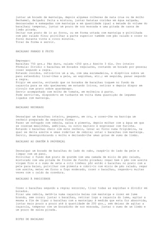 juntar um bocado de manteiga, depois algumas colheres de nata crua ou de molho
Bechamel, delgado; feita a mistura, juntar batatas cozidas em água salgada,
descascadas e esmagadas com manteiga e em quantidade igual a metade do volume do
bacalhau; temperar, juntar um pouco de noz moscada e uma pitada de casca de
limão picada.
Deitar num prato de ir ao forno, ou em forma untada com manteiga e polvilhada
com pão ralado fino; polvilhar a parte superior também com pão ralado e cozer no
forno durante vinte e cinco minutos.
Tirar da forma e servir.


BACALHAU PANADO E FRITO


Empregar:
Bacalhau 750 grs.; Pão duro, ralado -250 grs.; Azeite 3 dls. Ovo inteiro
Fórmula: Dividir o bacalhau em bocados regulares, contando um bocado por pessoa;
cozer segundo a regra.
Estando cozidos, retirá-los um a um, com uma escumadeira, e dispô-los sobre um
pano estendido; tirar-lhes a pele, as espinhas, etc.; em seguida, panar segundo
a regra.
Frigir em azeite, evitando que os bocados de bacalhau toquem no fundo da
caçarola para se não queimarem; em estando loiros, retirar e depois dispor em
círculo num prato sobre guardanapo.
Servir acompanhado com molho de tomate, em molheira à parte.
Pode servir-se, dispondo-o em turbante em volta duma guarnição de legumes
ligados com manteiga.


BACALHAU RECHEADO


Dessalgar um bacalhau inteiro, pequeno, em cru, e cozer-lhe na barriga um
recheio preparado da seguinte forma:
Fazer um refogado com cebola, salsa e pimenta, depois molhar com a água em que
se cozeram mexilhões, amêijoas, ou outro marisco e engrossar com farinha.
Estando o bacalhau cheio com este recheio, levar ao forno numa frigideira, na
qual se deita azeite e umas rode-las de cebola; untar o bacalhau com manteiga.
Servir, desengordurando o molho e deitando-lhe umas gotas de sumo de limão.

BACALHAU AO GRATÉM À PROVENÇAL


Dessalgar um bocado de bacalhau do lado do rabo, raspá-lo do lado da pele e
limpar com um pano.
Polvilhar o fundo dum prato de gratém com uma camada de miolo de pão ralado,
misturado com uma pitada de flores de funcho picadas; regar bem o pão com azeite
virgem fino e o sumo de sete a oito limões; pôr então o bacalhau no prato com a
pele para baixo, polvilhar com pimenta e cobri-lo com miolo de pão ralado, regar
com azeite, meter em forno a fogo moderado, cozer o bacalhau, regando-o muitas
vezes com o caldo da cozedura.

BACALHAU À PARISIENSE


Cozer o bacalhau segundo a regra; escorrer, tirar todas as espinhas e dividir em
bocados.
Picar uma cebola, metê-la numa caçarola baixa com manteiga e cozer em lume
brando, sem corar; juntar o bacalhau, retirar logo a caçarola do lume, agitar a
mesma a fim de ligar o bacalhau com a manteiga; à medida que esta for absorvida,
juntar mais pouco a pouco até à quantidade de 200 grs., sem deixar de agitar a
caçarola, temperar com um bocadinho de noz moscada, juntar o sumo de um limão e
um pouco de salsa picada.


BIFES DE BACALHAU
 