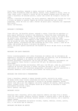 Cozer bem o bacalhau, segundo a regra, escorrer e deixar arrefecer.
Deitar numa frigideira rodas de cebola, azeite, alho, pimenta e salsa, levar ao
lume, fazer corar a cebola e juntar de vez em quando algumas gotas de água que
cozeu o bacalhau; em estando pronto, juntar uma colher de vinagre e retirar do
lume.
Dividir o bacalhau em bocados, não muito pequenos, embrulhar em farinha de trigo
e frigir em banha ou azeite. Depois de fritos, misturá-los com o molho
preparado, levar de novo ao lume a ferver um pouco para o bacalhau ser repassado
pelo molho.
Servir com batatas.


BACALHAU À PROVENÇAL


Cozer 600 grs. de bacalhau grosso, segundo a regra, tirar-lhe as espinhas e a
pele negra; desfiá-lo e pisá-lo num almofariz, juntar-lhe duas colheradas de
molho picante; estando em massa, incorporar-lhe, pouco a pouco, um copo e meio
de azeite fino, alternando o azeite com algumas gotas de sumo de limão.
Estando a massa mole, mas compacta e bem ligada, metê-la numa caçarola, juntar-
lhe um bocado de alho, bem esmagado, aquecê-la sem deixar de a trabalhar, e,
estando quente, incorporar-lhe uma colherada de nata crua, juntar o sumo de um
limão, uma pitada de salsa e um pouco de pimenta.
Servir num prato quente guarnecido com bocados de miolo de pão frito ou de massa
folhada.


BACALHAU COM ALHOS FRANCESES


Cortar transversalmente oito alhos franceses em rodelas com um centímetro de
espessura e estufá-los lentamente com manteiga, em caçarola, com um bocadinho de
alho vulgar esmagado e um raminho de salsa guarnecido.
Estando estufados, acrescentar com um copo de água, temperar ligeiramente com
sal e pimenta; fazer ferver e juntar-lhe 100 grs. de azeitonas pretas
escalfadas.
Frigir em azeite bocados de bacalhau (800 grs.) de 200 grs. cada um, previamente
cobertos de farinha, escorrer e dispor num prato de barro, de ir ao forno,
cobrindo-os com os alhos franceses preparados, retirando o raminho guarnecido e
deixando abeberar cinco minutos, polvilhando com salsa picada.


BACALHAU COM COUVE-FLOR À TRANSMONTANA


Cozer o bacalhau, segundo a regra; estando cozido, retirá-lo do caldo.
No mesmo caldo cozer couves tronchudas do Douro; em estas estando bem cozidas,
juntar-lhe o bacalhau sem espinhas e dividi-lo em bocados pequenos, deixar
ferver tudo bem e por fim temperar com molho composto de azeite, cebola picada,
alhos, vinagre forte, tudo refogado antes de se juntar ao bacalhau e tendo
previamente escorrido a água.
Servir quente, sem água.

BACALHAU COZIDO


Dessalgar bem o bacalhau, pô-lo numa caçarola coberto com água fria e   deixar
cozer em lume brando; levantar fervura, espumar e afastar para o lado   de modo a
continuar a cozedura sem ferver durante quinze a vinte minutos, com a   caçarola
sempre tapada.
Servir só ou acompanhado de batatas cozidas, vagens, cebolas, couves,   grelos,
etc., e com molho que se desejar.

BACALHAU COM MOLHO DE AZEITE
 