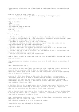 sirva quente, polvilhado com salsa picada e azeitonas. Decore com raminhos de
salsa.


Bacalhau ao Brás à Moda Posvolsky
           Receita enviada por Miriam Posvolsky miriamp@pobox.com

Ingredientes do bacalhau:

600g de bacalhau
6 ovos
6 batatas médias
2 colheres de sopa de azeite
óleo para as batatas
salsinha
pimenta do reino

Modo de preparar:

1. Desfiar o bacalhau, ainda salgado e colocar de molho na água por 4 horas.
2. Cortar as batatas palha e fritar aos poucos, separando em óleo quente. Passar
para papel de cozinha para escorrer a gordura.
3. Espremer o bacalhau para tirar todo o líquido.
4. Refogar as cebolas, cortadas em rodelas super finas, no azeite em uma
frigideira grande até ficarem transparentes.
5. Juntar 1 dente de alho amassado. Cozinhar 2 minutos.
6. Juntar o bacalhau, cozinhando em fogo alto até secar ( vai soltar água.)
7. Bater os ovos com a salsinha picada e a pimenta.
8. Juntar a batata palha ao bacalhau, dar uma mexida e juntar os ovos batidos.
Misturar só até ficarem cremosos.
9. Servir salpicado com cebolinha verde picada.

Nota: O ideal é fazer a batata em casa. Em caso de desespero, faz-se com batata
comprada pronta.

Como apreciador de bacalhau recomendo esse site de onde vieram as receitas, é
ótimo:

http://www.bacalhau.com.br

Alguns pratos de bacalhau levam os nomes de seus criadores, como o Bacalhau à
Gomes de Sá, o Bacalhau à Zé do Pipo e o Bacalhau à João do Buraco.
Vamos agora saber quem foram esses ilustres cozinheiros que se perpetuaram na
arte do preparo do bacalhau:

Gomes de Sá- José Luiz Gomes de Sá Júnior foi cozinheiro no Restaurante
Lisbonense, onde criou a receita do bacalhau em pequenas lascas deixadas no
leite quente por mais de uma hora, levadas ao forno em azeite finíssimo,
acompanhadas de alho, cebola e, na hora de servir, azeitonas pretas, salsa e
ovos cozidos. Faleceu em 1926.

Zé do Pipo- Foi um dos proprietários de um famoso restaurante do Porto, onde
criou essa receita diferente de bacalhau: postas do peixe que, depois de
cobertas com maionese, são levadas ao forno para gratinar.

João do Buraco- Foi o apelido de João Pereira, que criou a receita do bacalhau
em lascas com cebola, salsa, amêijoas, camarões, molho branco, duas gemas de
ovo, purê de batatas e claras em neve.

Essa é uma pequena mostra do site "O Mundo do Bacalhau", recomendado também pelo
Cyber Cook, na sua página de links.
Você clica em REVISTA, e lá terá o acesso à página.

E uma última para que não pairem dúvidas...

Bacalhau ao Brás
 