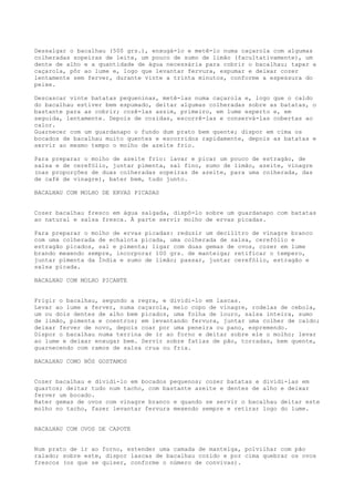 Dessalgar o bacalhau (500 grs.), enxugá-lo e metê-lo numa caçarola com algumas
colheradas sopeiras de leite, um pouco de sumo de limão (facultativamente), um
dente de alho e a quantidade de água necessária para cobrir o bacalhau; tapar a
caçarola, pôr ao lume e, logo que levantar fervura, espumar e deixar cozer
lentamente sem ferver, durante vinte a trinta minutos, conforme a espessura do
peixe.

Descascar vinte batatas pequeninas, metê-las numa caçarola e, logo que o caldo
do bacalhau estiver bem espumado, deitar algumas colheradas sobre as batatas, o
bastante para as cobrir; cozê-las assim, primeiro, em lume esperto e, em
seguida, lentamente. Depois de cozidas, escorrê-las e conservá-las cobertas ao
calor.
Guarnecer com um guardanapo o fundo dum prato bem quente; dispor em cima os
bocados de bacalhau muito quentes e escorridos rapidamente, depois as batatas e
servir ao mesmo tempo o molho de azeite frio.

Para preparar o molho de azeite frio: lavar e picar um pouco de estragão, de
salsa e de cerefólio, juntar pimenta, sal fino, sumo de limão, azeite, vinagre
(nas proporções de duas colheradas sopeiras de azeite, para uma colherada, das
de café de vinagre), bater bem, tudo junto.

BACALHAU COM MOLHO DE ERVAS PICADAS


Cozer bacalhau fresco em água salgada, dispô-lo sobre um guardanapo com batatas
ao natural e salsa fresca. À parte servir molho de ervas picadas.

Para preparar o molho de ervas picadas: reduzir um decilitro de vinagre branco
com uma colherada de echalota picada, uma colherada de salsa, cerefólio e
estragão picados, sal e pimenta; ligar com duas gemas de ovos, cozer em lume
brando mexendo sempre, incorporar 100 grs. de manteiga; retificar o tempero,
juntar pimenta da Índia e sumo de limão; passar, juntar cerefólio, estragão e
salsa picada.

BACALHAU COM MOLHO PICANTE


Frigir o bacalhau, segundo a regra, e dividi-lo em lascas.
Levar ao lume a ferver, numa caçarola, meio copo de vinagre, rodelas de cebola,
um ou dois dentes de alho bem picados, uma folha de louro, salsa inteira, sumo
de limão, pimenta e coentros; em levantando fervura, juntar uma colher de caldo;
deixar ferver de novo, depois coar por uma peneira ou pano, espremendo.
Dispor o bacalhau numa terrina de ir ao forno e deitar sobre ele o molho; levar
ao lume e deixar enxugar bem. Servir sobre fatias de pão, torradas, bem quente,
guarnecendo com ramos de salsa crua ou fria.

BACALHAU COMO NÓS GOSTAMOS


Cozer bacalhau e dividi-lo em bocados pequenos; cozer batatas e dividi-las em
quartos; deitar tudo num tacho, com bastante azeite e dentes de alho e deixar
ferver um bocado.
Bater gemas de ovos com vinagre branco e quando se servir o bacalhau deitar este
molho no tacho, fazer levantar fervura mexendo sempre e retirar logo do lume.


BACALHAU COM OVOS DE CAPOTE


Num prato de ir ao forno, estender uma camada de manteiga, polvilhar com pão
ralado; sobre este, dispor lascas de bacalhau cozido e por cima quebrar os ovos
frescos (os que se quiser, conforme o número de convivas).
 