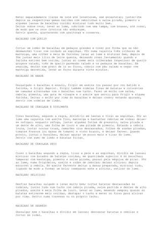 Bater separadamente claras de ovos até levantarem, sem encastelar; juntar-lhe
depois as respectivas gemas batidas com cebolinhas e salsa picada, pimento e
algumas lascas de bacalhau cozido; misturar tudo muito bem.
Deitar sobre ovos, levar ao lume, cobrindo com uma tampa, com brasas, até cozer,
de modo que os ovos inteiros não endureçam.
Servir quente, guarnecendo com azeitonas e conserva.

BACALHAU COM QUEIJO


Cortar um lombo de bacalhau em pedaços grandes e cozer por forma que se não
desmanche; tirar com cuidado as espinhas. Pôr numa caçarola três colheres de
manteiga, uma colher e meia de farinha; levar ao lume e misturar bem, depois de
Ihe juntar meio litro de leite quente, deixando cozer lentamente; quando a
farinha estiver bem cozida, juntar ao creme seis colheradas (sopeiras) de queijo
gruyere ralado, três de queijo parmesão ralado e os pedaços de bacalhau. Em
seguida, deitar num prato de ir ao forno, cobrir com pão ralado e regar com
manteiga derretida, levar ao forno durante vinte minutos.

BACALHAU DE ABADE


Dessalgado o bacalhau e enxuto, frigir em azeite (ou passar por ovo batido e
farinha, e frigir depois). Frigir também rodelas finas de batatas e colocá-las
em camadas alternadas com o bacalhau num tacho. Fazer um molho com salsa,
cebola, pimenta, uma gota de vinagre e o azeite que serviu para frigir e alguma
farinha. Deitar o molho por cima do bacalhau e deixar cozer; estando apurado,
servir com rodelas de limão.

BACALHAU DE CEBOLADA À DIPLOMATA


Cozer bacalhau, segundo a regra, dividi-lo em lascas e tirar as espinhas. Pôr ao
lume uma caçarola com azeite fino, manteiga e bastantes cebolas em rodas; deixe-
se refogar; enquanto refoga, juntar algumas fatias de presunto, salsa picada e
um dente de alho, uma folha de louro e uma pitada de pimenta. Estando a cebola
loura, juntar outras cruas, camarões crus descascados, folhas de azedas picadas,
tomates frescos (ou massa de tomate) e vinho branco, e deixar ferver. Quando
pronto, juntar o bacalhau, deixar apurar um pouco mais e tirar do lume.
Servir com sumo de limão e batatas fritas.

BACALHAU DE CEBOLADA SECO


Cozer o bacalhau segundo a regra, tirar a pele e as espinhas, dividir em lascas;
misturar com bocados de batatas cozidas, em quantidade superior à do bacalhau;
temperar com manteiga, pimenta e salsa picada, passar pela máquina de picar. Pôr
ao lume, numa frigideira, azeite e rodas de cebolas; deixar aloirar; depois
escorrer a cebola. No azeite fervente deitar a massa preparada, misturar tudo,
ligando de modo a formar um bolo; começando este a aloirar, retirar do lume.

BACALHAU DELICIOSO


Desfiar bacalhau salgado e lavar muito bem; cortar batatas descascadas às
rodelas, juntar tudo num tacho com cebola picada, salsa partida e dentes de alho
picados, azeite e meia folha de louro. Levar ao lume, mexendo sempre; quando as
batatas estiverem meio cozidas, destapar o tacho e meter no forno para aloirar
por cima. Servir numa travessa ou no próprio tacho.


BACALHAU DE SEGREDO

Dessalgar bem o bacalhau e dividir em lascas; descascar batatas e cebolas e
cortar às rodas.
 