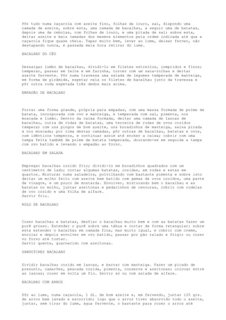 Pôr tudo numa caçarola com azeite fino, folhas de louro, sal, dispondo uma
camada de azeite, sobre esta, uma camada de bacalhau, a seguir uma de batatas,
depois uma de cebolas, com folhas de louro, e uma pitada de sal; sobre esta,
deitar azeite e mais camadas dos mesmos elementos pela ordem indicada até que a
caçarola fique quase cheia. Tapar muito bem, levar ao lume, deixar ferver, não
destapando nunca, e passada meia hora retirar do lume.

BACALHAU DO CÉU


Dessalgar lombo de bacalhau, dividi-lo em filetes estreitos, compridos e finos;
temperar, passar em leite e em farinha, torcer com um saca-rolhas e deitar
azeite fervente. Pôr numa travessa uma salada de legumes temperada de manteiga,
em forma de pirâmide, espetar nela os filetes de bacalhau junto da travessa e
pôr outra roda espetada três dedos mais acima.

EMPADÃO DE BACALHAU



Forrar uma forma grande, própria para empadas, com uma massa formada de polme de
batata, incorporada com ovo e manteiga, e temperada com sal, pimenta, noz
moscada e limão. Dentro da caixa formada, deitar uma camada de lascas de
bacalhau, outra de rodas de batatas, uma terceira de rodas de ovos cozidos
temperar com uns pingos de bom azeite, uns bocadinhos de manteiga, salsa picada
e noz moscada; por cima destas camadas, pôr outras de bacalhau, batatas e ovos,
com idênticos temperos, e continuar assim até encher a caixa; cobrir com uma
tampa feita também de polme de batata temperada, dourando-se em seguida a tampa
com ovo batido e levando o empadão ao forno.

BACALHAU EM SALADA


Empregar bacalhau cozido frio; dividi-lo em bocadinhos quadrados com um
centímetro de lado; cortar algumas batatas, cozidas, em rodas e estas em
quartos. Misturar numa saladeira, polvilhando com bastante pimenta e sobre isto
deitar um molho feito com azeite bem batido com gemas de ovos cozidos, uma parte
de vinagre, e um pouco de mostarda. Envolver, misturando bem o bacalhau e as
batatas no molho, juntar azeitonas e pedacinhos de cenouras, cobrir com rodelas
de ovo cozido e uma folha de alface.
Servir frio.

ROLO DE BACALHAU



Cozer bacalhau e batatas, desfiar o bacalhau muito bem e com as batatas fazer um
purê grosso. Estender o purê sobre uma tábua e cortar de forma retangular: sobre
esta estender o bacalhau em camada fina, mas muito igual, e cobrir com creme,
enrolar e depois envolver em ovo batido, passar por pão ralado e frigir ou cozer
no forno até tostar.
Servir quente, guarnecido com azeitonas.

SANDUÍCHES BACALHAU


Dividir bacalhau cozido em lascas, e barrar com manteiga. Fazer um picado de
presunto, camarões, pescada cozida, pimenta, conserva e azeitonas; colocar entre
as lascas; cozer em volta um fio. Servir só ou com salada de alface.

BACALHAU COM ARROZ


Pôr ao lume, numa caçarola, 1 dl. de bom azeite e, em fervendo, juntar 125 grs.
de arroz bem lavado e escorrido; logo que o arroz tiver absorvido todo o azeite,
juntar, sem tirar do lume, água fervente, o bastante para cozer o arroz até
 