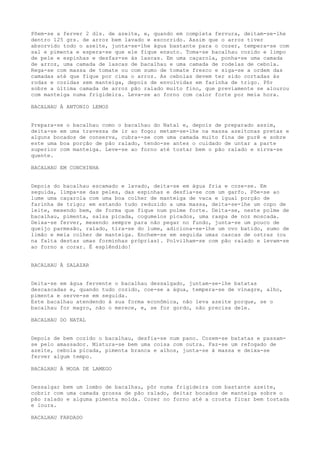 Põem-se a ferver 2 dls. de azeite, e, quando em completa fervura, deitam-se-lhe
dentro 125 grs. de arroz bem lavado e escorrido. Assim que o arroz tiver
absorvido todo o azeite, junta-se-lhe água bastante para o cozer, tempera-se com
sal e pimenta e espera-se que ele fique enxuto. Toma-se bacalhau cozido e limpo
de pele e espinhas e desfaz-se às lascas. Em uma caçarola, ponha-se uma camada
de arroz, uma camada de lascas de bacalhau e uma camada de rodelas de cebola.
Rega-se com massa de tomate ou com sumo de tomate fresco e siga-se a ordem das
camadas até que fique por cima o arroz. As cebolas devem ter sido cortadas às
rodas e cozidas sem manteiga, depois de envolvidas em farinha de trigo. Pôr
sobre a última camada de arroz pão ralado muito fino, que previamente se alourou
com manteiga numa frigideira. Leva-se ao forno com calor forte por meia hora.

BACALHAU À ANTONIO LEMOS


Prepara-se o bacalhau como o bacalhau do Natal e, depois de preparado assim,
deita-se em uma travessa de ir ao fogo; metam-se-lhe na massa azeitonas pretas e
alguns bocados de conserva, cubra--se com uma camada muito fina de purê e sobre
este uma boa porção de pão ralado, tendo-se antes o cuidado de untar a parte
superior com manteiga. Leve-se ao forno até tostar bem o pão ralado e sirva-se
quente.

BACALHAU EM CONCHINHA


Depois do bacalhau escamado e lavado, deita-se em água fria e coze-se. Em
seguida, limpa-se das peles, das espinhas e desfia-se com um garfo. Põe-se ao
lume uma caçarola com uma boa colher de manteiga de vaca e igual porção de
farinha de trigo; em estando tudo reduzido a uma massa, deita-se-lhe um copo de
leite, mexendo bem, de forma que fique num polme forte. Deita-se, neste polme de
bacalhau, pimenta, salsa picada, cogumelos picados, uma raspa de noz moscada.
Deixa-se ferver, mexendo sempre para não pegar no fundo, junta-se um pouco de
queijo parmesão, ralado, tira-se do lume, adiciona-se-lhe um ovo batido, sumo de
limão e meia colher de manteiga. Enchem-se em seguida umas cascas de ostras (ou
na falta destas umas forminhas próprias). Polvilham-se com pão ralado e levam-se
ao forno a corar. É esplêndido!


BACALHAU À SALAZAR


Deita-se em água fervente o bacalhau dessalgado, juntam-se-lhe batatas
descascadas e, quando tudo cozido, coe-se a água, tempera-se de vinagre, alho,
pimenta e serve-se em seguida.
Este bacalhau atendendo à sua forma econômica, não leva azeite porque, se o
bacalhau for magro, não o merece, e, se for gordo, não precisa dele.

BACALHAU DO NATAL


Depois de bem cozido o bacalhau, desfia-se num pano. Cozem-se batatas e passam-
se pelo amassador. Mistura-se bem uma coisa com outra. Faz-se um refogado de
azeite, cebola picada, pimenta branca e alhos, junta-se à massa e deixa-se
ferver algum tempo.

BACALHAU À MODA DE LAMEGO


Dessalgar bem um lombo de bacalhau, pôr numa frigideira com bastante azeite,
cobrir com uma camada grossa de pão ralado, deitar bocados de manteiga sobre o
pão ralado e alguma pimenta moída. Cozer no forno até a crosta ficar bem tostada
e loura.

BACALHAU FARDADO
 