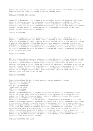 juntar gema de ovo batida, salsa picada e sumo de limão; mexer tudo rapidamente,
levar de novo ao lume para cozer o ovo sem deixar ferver.

BACALHAU GUISADO COM BATATAS


Dessalgar o bacalhau tirar a pele e as espinhas, dividir em bocados; descascar
bata-tas. Levar ao lume uma caçarola com azeite, bastante cebola em rodas e
salsa picada; estando a cebola loura, juntar o bacalhau, polpa de tomate, um
pouco de água (ou caldo da cozedura do bacalhau, se este tiver sido previamente
cozido), deixar ferver e juntar as batatas divididas em quartos ou às rodas,
deixar apurar, temperando ao paladar.

LÍNGUA DE BACALHAU


Lavar e dessalgar as línguas durante vinte e quatro horas. Metê-las numa
caçarola, cobri-las com água fria, cozer, segundo a regra estabelecida para o
bacalhau; escorrer e limpar. Depois metê-las noutra caçarola com manteiga, salsa
e sumo de dois limões, salteá-las durante dois minutos. A parte, preparar um
refogado de cebola com manteiga; temperar, ligar com um pouco de molho Bechamel
e terminar a cozedura no molho; no último momento, misturar com as cebolas duas
ou três colheradas de molho de tomate. Escorrer as línguas, dispô-las num prato
e pôr o picado por cima.

MIGAS DE BACALHAU


Pôr num tacho, alternadamente sobrepostas umas às outras, fatias delgadas de pão
de trigo e lascas de bacalhau e assim sucessivamente até pôr toda a quantidade
que deseja, misturando-lhe nessa ocasião dois ou três dentes de alho, picados.
Escaldar com água a ferver (água da cozedura do bacalhau); escorrer a que for em
excesso, depois do pão estar embebido nela. Durante esta operação, pôr ao lume,
numa frigideira, azeite e um ramo de salsa; quando ferver, tirar a salsa e
juntar-lhe as migas com bacalhau, bem escorridas, tapar durante uns minutos;
desfazer tudo com uma colher de pau.

BACALHAU RECHEADO


Cozer um bacalhau de dois a dois quilos e meio, segundo a regra.
Com 400 grs. de pescada,
 125 grs. de camarão,
125 grs. de manteiga,
 duas gemas de ovos,
sal e noz moscada,
 preparar recheio.
Refogar com manteiga duas a quatro colheradas de echalotas e cebolas picadas,
juntar uma igual quantidade de cogumelos crus, picados, meia folha de louro;
molhar com 4 dls de Béchamel, fazer reduzir o molho, misturando-lhe algumas
colheradas de cozedura de cogumelos.
Escorrer o bacalhau; tirar-lhe as febras; desmanchá-lo de maneira a tirar-lhe
todas as espinhas pequenas; misturar as febras com o molho, temperar com colorau
e noz moscada. Limpar a espinha dorsal do bacalhau, envolver a extremidade da
cauda com papel untado de azeite, dispô-los numa travessa de ir ao forno; cobrir
o prato com uma camada de recheio de pescada, formando uma cavidade, cozer no
forno durante sete a oito minutos; tirar do forno e na cavidade do recheio
dispor o bacalhau, dando-lhe a primitiva forma de rabo; alisar o aparelho,
cobrir com uma camada do mesmo recheio, envolvendo-o completamente, pincelar com
manteiga, polvilhar com miolo de pão ralado e levar a forno brando durante
quinze a vinte minutos para dourar.

BACALHAU RECHEADO COM CARNE
 