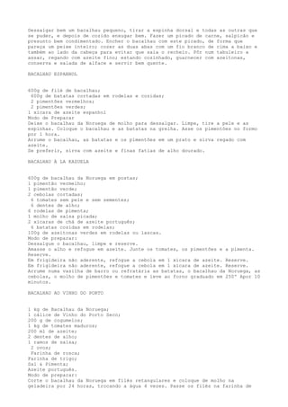 Dessalgar bem um bacalhau pequeno, tirar a espinha dorsal e todas as outras que
se puder, e depois de cozido enxugar bem. Fazer um picado de carne, salpicão e
presunto bem condimentado. Encher o bacalhau com este picado, de forma que
pareça um peixe inteiro; cozer as duas abas com um fio branco de cima a baixo e
também ao lado da cabeça para evitar que saia o recheio. Pôr num tabuleiro a
assar, regando com azeite fino; estando cozinhado, guarnecer com azeitonas,
conserva e salada de alface e servir bem quente.

BACALHAU ESPANHOL


600g de filé de bacalhau;
 600g de batatas cortadas em rodelas e cozidas;
 2 pimentões vermelhos;
 2 pimentões verdes;
1 xícara de azeite espanhol
Modo de Preparar
Deixe o bacalhau da Noruega de molho para dessalgar. Limpe, tire a pele e as
espinhas. Coloque o bacalhau e as batatas na grelha. Asse os pimentões no formo
por 1 hora.
Arrume o bacalhau, as batatas e os pimentões em um prato e sirva regado com
azeite.
Se preferir, sirva com azeite e finas fatias de alho dourado.

BACALHAU À LA KAZUELA


600g de bacalhau da Noruega em postas;
1 pimentão vermelho;
1 pimentão verde;
2 cebolas cortadas;
 6 tomates sem pele e sem sementes;
 6 dentes de alho;
6 rodelas de pimenta;
1 molho de salsa picada;
2 xícaras de chá de azeite português;
 6 batatas cozidas em rodelas;
100g de azeitonas verdes em rodelas ou lascas.
Modo de preparar:
Dessalgue o bacalhau, limpe e reserve.
Amasse o alho e refogue em azeite. Junte os tomates, os pimentões e a pimenta.
Reserve.
Em frigideira não aderente, refogue a cebola em 1 xícara de azeite. Reserve.
Em frigideira não aderente, refogue a cebola em 1 xícara de azeite. Reserve.
Arrume numa vasilha de barro ou refratária as batatas, o bacalhau da Noruega, as
cebolas, o molho de pimentões e tomates e leve ao forno graduado em 250º Apor 10
minutos.

BACALHAU AO VINHO DO PORTO


1 kg de Bacalhau da Noruega;
1 cálice de Vinho do Porto Seco;
200 g de cogumelos;
1 kg de tomates maduros;
200 ml de azeite;
2 dentes de alho;
1 ramos de salsa;
 2 ovos;
 Farinha de rosca;
Farinha de trigo;
Sal & Pimenta;
Azeite português.
Modo de preparar:
Corte o bacalhau da Noruega em filés retangulares e coloque de molho na
geladeira por 24 horas, trocando a água 4 vezes. Passe os filés na farinha de
 