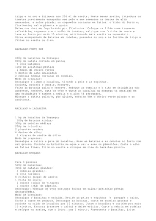 trigo e no ovo e frite-os nos 200 ml de azeite. Neste mesmo azeite, introduza os
tomates previamente esmagados sem pele e sem sementes os dentes de alho
amassados, a salsa picada, os cogumelos cortados em fatias, o Vinho do Porto e,
finalmente, sal e pimenta a gosto.
Deixe cozinhar em fogo brando por 15 minutos. Coloque os filés numa travessa
refratária, regue-os com o molho de tomates, salpique com farinha de rosca e
leve ao forno por mais 15 minutos, adicionando mais azeite se necessário.
Sirva acompanhado de batatas em rodelas, passadas no ovo e na farinha de trigo e
fritas no azeite ou óleo.


BACALHAU PORTO REI


400g de bacalhau da Noruega;
800g de batata cortada em palha;
 5 ovos batidos;
100g de azeitonas pretas;
 1 molho de cheiro verde;
5 dentes de alho amassados;
2 cebolas médias cortadas em rodelas.
Modo de preparar:
Dessalgue e limpe o bacalhau, tirando a pele e as espinhas.
Cozinhe, escorra e desfie. Reserve.
Frite as batatas palha e reserve. Refogue as cebolas e o alho em frigideira não
aderente. Reserve. Bata os ovos e junte ao bacalhau da Noruega já desfiado em
uma frigideira e também a cebola e o alho já refogados.
Misture a batata palha e, por último, enfeite com o cheiro verde picado e as
azeitonas.


BACALHAU À LAGAREIRA


1 kg de bacalhau da Noruega;
 300g de batatas miúdas;
300g de cebolas médias;
200g de brócolis;
2 pimentas verdes;
4 dentes de alho;
 2 xícaras de azeite de oliva
Modo de preparar:
Dessalgue e retire a pele do bacalhau. Asse as batatas e as cebolas no forno com
sal grosso. Cozinhe os brócolis na água e sal e asse os pimentões. Corte o alho
em fatias finas, frite no azeite e coloque em cima do bacalhau pronto.

BACALHAU DOURADO


Para 4 pessoas
500g de bacalhau;
300g de batatas grandes;
 3 cebolas grandes;
 2 ovos cozidos;
8 colheres (sopa) de azeite
1 folha de louro;
 1 colher (sopa) de vinagre;
 1 colher (chá) de páprica.
Decoração: rodelas de ovos cozidos; folhas de salsa; azeitonas pretas
descaroçadas.
Modo de preparar:
Dessalgue o bacalhau e escalde. Retire as peles e espinhas e prepare o caldo.
Corte a carne em pedaços. Descasque as batatas, corte em rodelas grossas e
cozinhe no caldo de bacalhau por 10 minutos. Junte o bacalhau e cozinhe por mais
10 minutos. Escorra (reserve o caldo) e deixe esfriar. Corte a cebola em rodelas
e refogue no azeite, com o louro, por 1 minuto. Acrescente o bacalhau, frite
 