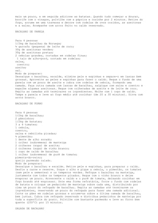 mais um pouco, e em seguida adicione as batatas. Quando tudo começar a dourar,
borrife com o vinagre, polvilhe com a páprica e cozinhe por 2 minutos. Retire do
fogo, arrume em uma travessa e decore com rodelas de ovos cozidos, as azeitonas
e a salsa. Acompanhe com arroz feito no caldo reservado.

BACALHAU DE PANELA


Para 4 pessoas
1/2kg de bacalhau da Noruega;
½ garrafa (pequena) de leite de coco;
30g de azeitonas verdes;
30g de azeitonas pretas;
2 cebolas grandes, cortadas em rodelas finas;
 1 talo de alho-poró, cortado em rodelas;
salsa,
 coentro;
azeite;
sal.
Modo de preparar:
Dessalgue o bacalhau, escalde, elimine pele e espinhas e separe-o em lascas bem
grossas. Aproveite as peles e espinhas para fazer o caldo. Regue o fundo de uma
panela com um pouco de azeite e cubra com rodelas de cebola, formando uma
camada. Faça outra camada com lascas de bacalhau, salpique com salsa e coentro e
espalhe algumas azeitonas. Regue com colheradas de azeite e de leite de coco.
Repita as camadas até terminares os ingredientes. Molhe com 1 copo de caldo.
Tampe a panela e leve ao fogo médio até cozinhar (de 20 a 30 minutos). Sirva com
arroz branco.

BACALHAU DE FORNO


Para 4 pessoas
1/2kg de bacalhau;
2 pãezinhos;
1/2kg de batatas;
3 a 4 tomates;
1 cebola,
coentro,
salsa e cebolinha picadas;
½ pimentão;
1 dente de alho socado;
1 colher (sobremesa) de manteiga
2 colheres (sopa) de azeite;
2 colheres (sopa) de vinho branco;
1 copo de caldo de bacalhau
1 colher (sobremesa) de purê de tomate;
pimenta-do-reino;
queijo parmesão ralado.
Modo de preparar:
Dessalgue o bacalhau e escalde. Retire pele e espinhas, para preparar o caldo.
Desfie a carne e reserve. Soque o alho e pique a cebola, o pimentão, os tomates
(sem pele e sementes) e os temperos verdes. Refogue o bacalhau na manteiga,
juntamente com todos os temperos picados. Regue com o vinho branco e deixe
evaporar um pouco. Acrescente o caldo e o purê de tomate, deixando cozinhar em
fogo brando até engrossar. Unte ema forma refratária, forre o fundo com rodelas
de batata e coloque um pedacinho de manteiga sobre cada uma, distribuindo por
cima um pouco do refogado de bacalhau. Repita as camadas até terminarem os
ingredientes, reservando um pouco do refogado para fazer uma camada adicional.
Corte os pães em rodelas grossas e arrume-as sobre a última camada de bacalhau,
bem juntas. Cubra com refogado reservado e distribua pedacinhos de manteiga por
toda a superfície do prato. Polvilhe com bastante parmesão e leve ao forno bem
quente (250ºC) por 15 minutos.

SALADA DE BACALHAU
 