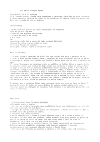 por Maria Thereza Weiss

RENDIMENTO: 10 a 12 pessoas
DICA: Quando houver pressa para dessalgar o bacalhau, lave bem em água corrente
e passe bastante farinha de trigo ou de mandioca. Só depois cubra com água, que
deve ser trocada de vez em quando.


INGREDIENTES

1kg de bacalhau (parte do lombo dessalgado de véspera)
700g de batata inglesa
2 cebolas bem grandes batidinhas
1 xícara de azeite de oliva
6 a 8 ovos
sal
cebolinha verde (só a parte do talo cortada fininha)
pimenta-do-reino branca moída na hora
óleo para fritar as batatas
Guarnição: alface, salsa e cebolinha verde


MODO DE PREPARO:

1ª etapa: Ponha o bacalhau de molho por uma noite, até sair o excesso de sal
(trocar a água várias vezes). Lave o bacalhau em água corrente, retire as peles
e espinhas e, ainda cru, desfie bem fininho. Prove para ver se saiu o excesso de
sal.
2ª etapa: Descasque as batatas, corte em palitos ou fatias finas e depois frite
em bastante óleo, mas retire do fogo assim que amolecer e antes de corar. Leve
ao fogo o azeite com as cebolas batidinhas; deixe dourar, junte o bacalhau bem
escorrido, refogue até ficar enxuto e adicione, então, a batata frita. Torne a
refogar rapidamente, diminua o fogo e acrescente os ovos batidos inteiros e
temperados com sal, uma pitada de pimenta-do-reino e boa porção de salsa e
cebolinha picadinha. Mexa com uma colher de pau e retire do fogo, antes que o
ovo endureça, isto é, enquanto estiver bem cremoso. Arrume em um prato, enfeite
com salsa e alface. Sirva em seguida com arroz branco.

Se quiser que o bacalhau fique mais cremoso, junte aos ovos na hora de bater 1
xícara de creme de leite ou mesmo leite. Se quiser variar ainda mais essa
receita, junte ao refogado de bacalhau dois tomates e um pimentão picadinho sem
peles e sementes.




Baby pork

 - Culinarista: Jose Fernando Iglesias
informação sobre o prato:
- por ser um produto natural, suas qualidades devem ser disfarçadas ou seja ele
não leva temperos. só sal fino.
- coloque de pernas para cima sobre uma assadeira. o forno deve estar à 250º c.
cuidado para não queimar as patas.
- cubra-as com papel alumínio.
- deixe assando por 2 horas e quando estiver corado dê a volta e cubra as
orelhas e focinho para não queimar. nesse momento você pode passar um pouco de
azeite ou banha de porco na pele, que vai ficar para o lado de cima da
assadeira. isto fará com que ele fique pururuca.
- assim se saboreará um produto light, com baixo percentual de colesterol,
definitivamente saudável, produzido pela fazenda rubaiyat e servido
exclusivamente nos rubaiyat alameda santos e faria lima.
- faz parte da feijoada as quartas e sábados e nos outros dias sob encomenda.
 