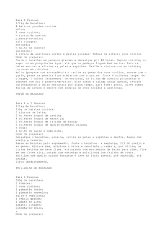 Para 4 Pessoas
1/2kg de bacalhau;
4 batatas grandes cozidas
Molho:
2 ovos cozidos;
½ xícara de azeite;
pimenta-do-reino;
sal; vinagre;
mostarda;
½ molho de coentro
Guarnição:
1 xícara de azeitonas verdes e pretas picadas; folhas de alface; ovos cozidos
Modo de preparar:
Corte o bacalhau em pedaços grandes e dessalgue por 48 horas. Depois cozinhe, no
vapor ou em pouquíssima água, até que os pedaços fiquem bem macios. Escorra,
deixe amornar e elimine as peles e espinhas. Desfie e misture com as batatas,
cortadas em cubinhos.
Molho (prepare com antecedência): retire as gemas dos ovos cozidos, amasse com o
garfo, passe na peneira fina e misture com o azeite. Junte 4 colheres (sopa) de
vinagre, 1 colher (sobremesa) de mostarda, as folhas de coentro picadinhas e
tempere com sal e pimenta-do-reino. Vire sobre a salada ainda quente, revolva
delicadamente e deixe descansar por algum tempo, para tomar gosto. Sirva sobre
folhas de alface e decore com rodelas de ovos cozidos e azeitonas.

SUFLÊ DE BACALHAU


Para 4 a 5 Pessoas
1/2kg de bacalhau;
250g de batatas cozidas;
2 xícaras de leite;
2 colheres (sopa) de azeite;
4 colheres (sopa) de manteiga;
2 colheres (sopa) de farinha de rosca;
3 colheres (sopa) de queijo parmesão ralado;
5 ovos;
1 molho de salsa e cebolinha.
Modo de preparar:
Dessalgue o bacalhau, escalde, retire as peles e espinhas e desfie. Regue com
azeite e reserve.
Passe as batatas pelo espremedor. Junte o bacalhau, a manteiga, 2/3 do queijo e
as gemas. Misture bem, adicione a salsa e cebolinha picadas e, por último, as
claras batidas em neve firme, misturando com movimentos de baixo para cima. Vire
em uma forma alta, untada com manteiga e polvilhada com farinha de rosca.
Polvilhe com queijo ralado restante e leve ao forno quente, pré aquecido, até
dourar.
Sirva imediatamente.

FRIGIDEIRA DE BACALHAU


Para 6 Pessoas
500g de bacalhau;
3 tomates;
3 ovos cozidos;
1 pimentão verde;
1 pimentão vermelho;
salsa e cebolinha;
1 cebola grande;
1 dente de alho;
azeite; vinagre;
pimenta-do-reino,
.
Modo de preparar:
 