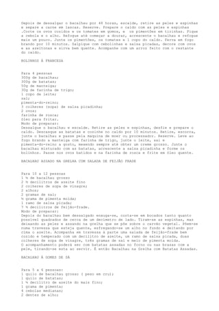 Depois de dessalgar o bacalhau por 48 horas, escalde, retire as peles e espinhas
e separe a carne em lascas. Reserve. Prepare o caldo com as peles e espinhas
.Corte os ovos cozidos e os tomates em gomos, e os pimentões em tirinhas. Pique
a cebola e o alho. Refogue até começar a dourar, acrescente o bacalhau e refogue
mais um pouco. Junte os pimentões, os tomates e 1 copo do caldo. Ferva em fogo
brando por 10 minutos. Salpique com cebolinhas e salsa picadas, decore com ovos
e as azeitonas e sirva bem quente. Acompanhe com um arroz feito com o restante
do caldo.

BOLINHOS À FRANCESA


Para 4 pessoas
300g de bacalhau;
300g de batatas;
50g de manteiga;
30g de farinha de trigo;
1 copo de leite;
sal;
pimenta-do-reino;
3 colheres (sopa) de salsa picadinha;
2 ovos;
farinha de rosca;
óleo para fritar.
Modo de preparar:
Dessalgue o bacalhau e escalde. Retire as peles e espinhas, desfie e prepare o
caldo. Descasque as batatas e cozinhe no caldo por 10 minutos. Retire, escorra,
junte o bacalhau e passe pela maquina de moer ou processador. Reserve. Leve ao
fogo brando a manteiga com farinha de trigo, junte o leite, sal e
pimenta-do-reino a gosto, mexendo sempre até obter um creme grosso. Junte o
bacalhau misturado com as batatas, acrescente a salsa picadinha e forme os
bolinhos. Passe nos ovos batidos e na farinha de rosca e frite em óleo quente.

BACALHAU ASSADO NA GRELHA COM SALADA DE FEIJÃO FRADE


Para 10 a 12 pessoas
1 ½ de bacalhau grosso
2 ½ decilitros de azeite fino
2 colheres de sopa de vinagre;
2 alhos;
2 gramas de sal;
½ grama de pimenta moída;
1 ramo de salsa picada;
7 ½ decilitros de feijão-frade.
Modo de preparar:
Depois do bacalhau bem dessalgado enxuga-se, corta-se em bocados tanto quanto
possível quadrados de cerca de um decímetro de lado. Tiram-se as espinhas, mas
deixando as peles e assando na grelha que se põe sobre o carvão vegetal. Põem-se
numa travessa que esteja quente, esfregando-se um alho no fundo e deitando por
cima o azeite. Acompanha em travessa à parte uma salada de feijão-frade bem
cozido e temperado com um decilitro de azeite, um ramo de salsa picada, duas
colheres de sopa de vinagre, três gramas de sal e meio de pimenta moída.
O acompanhamento poderá ser com batatas assadas no forno ou nas brasas com a
pele, tirando-se esta ao servir. É então Bacalhau na Grelha com Batatas Assadas.

BACALHAU À GOMES DE SÁ


Para 5 a 6 pessoas:
1 quilo de bacalhau grosso ( peso em cru);
1 quilo de batatas;
1 ½ decilitro de azeite do mais fino;
1 grama de pimenta;
4 cebolas medianas;
2 dentes de alho;
 