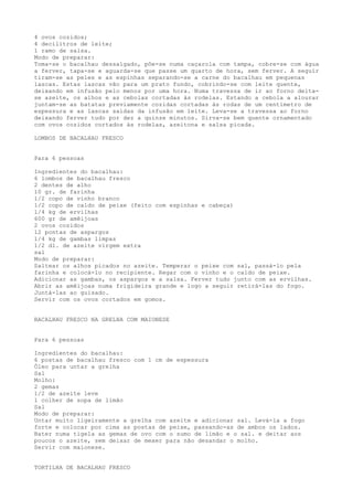 4 ovos cozidos;
4 decilitros de leite;
1 ramo de salsa.
Modo de preparar:
Toma-se o bacalhau dessalgado, põe-se numa caçarola com tampa, cobre-se com água
a ferver, tapa-se e aguarda-se que passe um quarto de hora, sem ferver. A seguir
tiram-se as peles e as espinhas separando-se a carne do bacalhau em pequenas
lascas. Estas lascas vão para um prato fundo, cobrindo-se com leite quente,
deixando em infusão pelo menos por uma hora. Numa travessa de ir ao forno deita-
se azeite, os alhos e as cebolas cortadas às rodelas. Estando a cebola a alourar
juntam-se as batatas previamente cozidas cortadas às rodas de um centímetro de
espessura e as lascas saídas da infusão em leite. Leva-se a travessa ao forno
deixando ferver tudo por dez a quinze minutos. Sirva-se bem quente ornamentado
com ovos cozidos cortados às rodelas, azeitona e salsa picada.

LOMBOS DE BACALHAU FRESCO


Para 6 pessoas

Ingredientes do bacalhau:
6 lombos de bacalhau fresco
2 dentes de alho
10 gr. de farinha
1/2 copo de vinho branco
1/2 copo de caldo de peixe (feito com espinhas e cabeça)
1/4 kg de ervilhas
600 gr de amêijoas
2 ovos cozidos
12 pontas de aspargos
1/4 kg de gambas limpas
1/2 dl. de azeite virgem extra
sal
Modo de preparar:
Saltear os alhos picados no azeite. Temperar o peixe com sal, passá-lo pela
farinha e colocá-lo no recipiente. Regar com o vinho e o caldo de peixe.
Adicionar as gambas, os aspargos e a salsa. Ferver tudo junto com as ervilhas.
Abrir as amêijoas numa frigideira grande e logo a seguir retirá-las do fogo.
Juntá-las ao guisado.
Servir com os ovos cortados em gomos.


BACALHAU FRESCO NA GRELHA COM MAIONESE


Para 6 pessoas

Ingredientes do bacalhau:
6 postas de bacalhau fresco com 1 cm de espessura
Óleo para untar a grelha
Sal
Molho:
2 gemas
1/2 de azeite leve
1 colher de sopa de limão
Sal
Modo de preparar:
Untar muito ligeiramente a grelha com azeite e adicionar sal. Levá-la a fogo
forte e colocar por cima as postas de peixe, passando-as de ambos os lados.
Bater numa tigela as gemas de ovo com o sumo de limão e o sal. e deitar aos
poucos o azeite, sem deixar de mexer para não desandar o molho.
Servir com maionese.


TORTILHA DE BACALHAU FRESCO
 