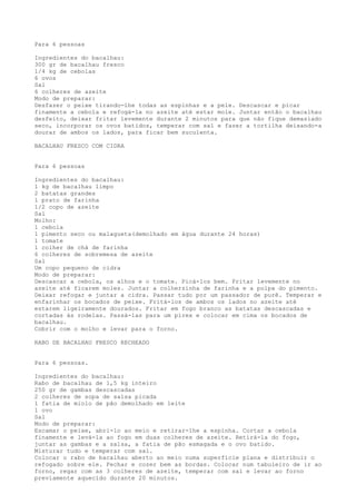 Para 6 pessoas

Ingredientes do bacalhau:
300 gr de bacalhau fresco
1/4 kg de cebolas
6 ovos
Sal
6 colheres de azeite
Modo de preparar:
Desfazer o peixe tirando-lhe todas as espinhas e a pele. Descascar e picar
finamente a cebola e refogá-la no azeite até estar mole. Juntar então o bacalhau
desfeito, deixar fritar levemente durante 2 minutos para que não fique demasiado
seco, incorporar os ovos batidos, temperar com sal e fazer a tortilha deixando-a
dourar de ambos os lados, para ficar bem suculenta.

BACALHAU FRESCO COM CIDRA


Para 6 pessoas

Ingredientes do bacalhau:
1 kg de bacalhau limpo
2 batatas grandes
1 prato de farinha
1/2 copo de azeite
Sal
Molho:
1 cebola
1 pimento seco ou malagueta(demolhado em água durante 24 horas)
1 tomate
1 colher de chá de farinha
6 colheres de sobremesa de azeite
Sal
Um copo pequeno de cidra
Modo de preparar:
Descascar a cebola, os alhos e o tomate. Picá-los bem. Fritar levemente no
azeite até ficarem moles. Juntar a colherzinha de farinha e a polpa do pimento.
Deixar refogar e juntar a cidra. Passar tudo por um passador de purê. Temperar e
enfarinhar os bocados de peixe. Fritá-los de ambos os lados no azeite até
estarem ligeiramente dourados. Fritar em fogo branco as batatas descascadas e
cortadas às rodelas. Passá-las para um pirex e colocar em cima os bocados de
bacalhau.
Cobrir com o molho e levar para o forno.

RABO DE BACALHAU FRESCO RECHEADO


Para 6 pessoas.

Ingredientes do bacalhau:
Rabo de bacalhau de 1,5 kg inteiro
250 gr de gambas descascadas
2 colheres de sopa de salsa picada
1 fatia de miolo de pão demolhado em leite
1 ovo
Sal
Modo de preparar:
Escamar o peixe, abri-lo ao meio e retirar-lhe a espinha. Cortar a cebola
finamente e levá-la ao fogo em duas colheres de azeite. Retirá-la do fogo,
juntar as gambas e a salsa, a fatia de pão esmagada e o ovo batido.
Misturar tudo e temperar com sal.
Colocar o rabo de bacalhau aberto ao meio numa superfície plana e distribuir o
refogado sobre ele. Fechar e cozer bem as bordas. Colocar num tabuleiro de ir ao
forno, regar com as 3 colheres de azeite, temperar com sal e levar ao forno
previamente aquecido durante 20 minutos.
 