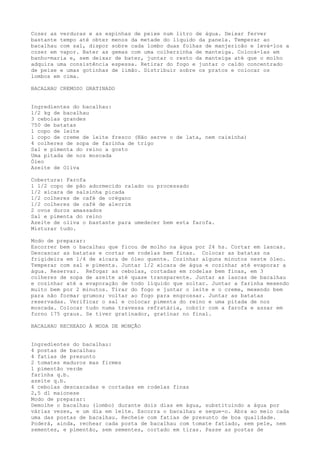 Cozer as verduras e as espinhas de peixe num litro de água. Deixar ferver
bastante tempo até obter menos da metade do líquido da panela. Temperar ao
bacalhau com sal, dispor sobre cada lombo duas folhas de manjericão e levá-los a
cozer em vapor. Bater as gemas com uma colherzinha de manteiga. Colocá-las em
banho-maria e, sem deixar de bater, juntar o resto da manteiga até que o molho
adquira uma consistência espessa. Retirar do fogo e juntar o caldo concentrado
de peixe e umas gotinhas de limão. Distribuir sobre os pratos e colocar os
lombos em cima.

BACALHAU CREMOSO GRATINADO


Ingredientes do bacalhau:
1/2 kg de bacalhau
3 cebolas grandes
750 de batatas
1 copo de leite
1 copo de creme de leite fresco (Não serve o de lata, nem caixinha)
4 colheres de sopa de farinha de trigo
Sal e pimenta do reino a gosto
Uma pitada de noz moscada
Óleo
Azeite de Oliva

Cobertura: Farofa
1 1/2 copo de pão adormecido ralado ou processado
1/2 xícara de salsinha picada
1/2 colheres de café de orégano
1/2 colheres de café de alecrim
2 ovos duros amassados
Sal e pimenta do reino
Azeite de oliva o bastante para umedecer bem esta farofa.
Misturar tudo.

Modo de preparar:
Escorrer bem o bacalhau que ficou de molho na água por 24 hs. Cortar em lascas.
Descascar as batatas e cortar em rodelas bem finas. Colocar as batatas na
frigideira em 1/4 de xícara de óleo quente. Cozinhar alguns minutos neste óleo.
Temperar com sal e pimenta. Juntar 1/2 xícara de água e cozinhar até evaporar a
água. Reservar. Refogar as cebolas, cortadas em rodelas bem finas, em 3
colheres de sopa de azeite até quase transparente. Juntar as lascas de bacalhau
e cozinhar até a evaporação de todo líquido que soltar. Juntar a farinha mexendo
muito bem por 2 minutos. Tirar do fogo e juntar o leite e o creme, mexendo bem
para não formar grumos; voltar ao fogo para engrossar. Juntar as batatas
reservadas. Verificar o sal e colocar pimenta do reino e uma pitada de noz
moscada. Colocar tudo numa travessa refratária, cobrir com a farofa e assar em
forno 175 graus. Se tiver gratinador, gratinar no final.

BACALHAU RECHEADO À MODA DE MONÇÃO


Ingredientes do bacalhau:
4 postas de bacalhau
4 fatias de presunto
2 tomates maduros mas firmes
1 pimentão verde
farinha q.b.
azeite q.b.
4 cebolas descascadas e cortadas em rodelas finas
2,5 dl maionese
Modo de preparar:
Demolhe o bacalhau (lombo) durante dois dias em água, substituindo a água por
várias vezes, e um dia em leite. Escorra o bacalhau e seque-o. Abra ao meio cada
uma das postas de bacalhau. Recheie com fatias de presunto de boa qualidade.
Poderá, ainda, rechear cada posta de bacalhau com tomate fatiado, sem pele, nem
sementes, e pimentão, sem sementes, cortado em tiras. Passe as postas de
 