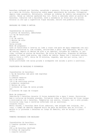 bacalhau recheado por farinha, sacudindo o excesso. Frite-as em azeite, virando-
as a meio da fritura. Escorra-as sobre papel absorvente de cozinha. Coloque-as
depois numa assadeira. Entretanto, refogue as rodelas de cebola num pouquinho de
azeite. Deixe as cebolas ganharem boa cor. Deite a cebolada sobre as postas de
bacalhau. Cubra-as com a maionese. Leve a assadeira ao forno por uns quinze
minutos ou ate que a superfície fique dourada. Decore com pimentos morrones.


BACALHAU NO FORNO À ANTIGA


Ingredientes do bacalhau:
4 postas de bacalhau, demolhadas
1,5 kg de batatinhas
Sal qb.
3 dl de azeite
3 dentes de alho
2 cebolas
Salsa picada
Modo de preparar:
Lave as batatinhas e leve-as ao lume a cozer com pele em água temperada com sal;
depois escorra-as e, com cuidado, retire-lhes a pele. Num tabuleiro, deite 1 dl
de azeite, depois os dentes de alho e as cebolas, cortados às rodelas, e, por
cima, coloque as postas de bacalhau. Em volta do bacalhau, disponha as batatas
peladas e, sobre cada posta, uma rodela de cebola. Regue com o restante azeite.
Leve a forno a 190º, cerca de 40 minutos, regando, uma vez por outra, com o
próprio azeite.
Sirva polvilhado com salsa picada e acompanhe com salada a gosto e azeitonas.


ESQUEIXADA DE BACALHAU À ESPANHOLA


Ingredientes do bacalhau:
1 kg de bacalhau sem pele nem espinhas
2 cebolas
4 tomates maduros
250 g de azeite
100 g de azeitonas pretas
2 pimentos vermelhos
2 dentes de alho
2 colheres de sopa de salsa picada
sal
2 colheres de sopa de vinagre

Modo de preparar:
Demolha-se o bacalhau durante 12 horas mudando-lhe a água 2 vezes. Escorre-se
bem e corta-se em bocados grandes. Cortam-se todas as hortaliças em tiras largas
e misturam-se com o bacalhau. Tempera-se com azeite, vinagre, sal e alho picado.
Coloca-se numa taça e serve-se enfeitado com as azeitonas.
Conselho Final:
Nesta salada, o bacalhau deve ficar saboroso, nem salgado nem insípido. Por
isso, o tempo de demolho depende muito da peça de bacalhau que se utilizar. O
melhor é ir provando o bacalhau ao longo do demolho, até se atingir o ponto
certo.


TOMATES RECHEADOS COM BACALHAU


Ingredientes do bacalhau:
4 tomates grandes e maduros
2 ovos
200 g de bacalhau desfiado
8 folhas de espinafre
1 iogurte natural
 