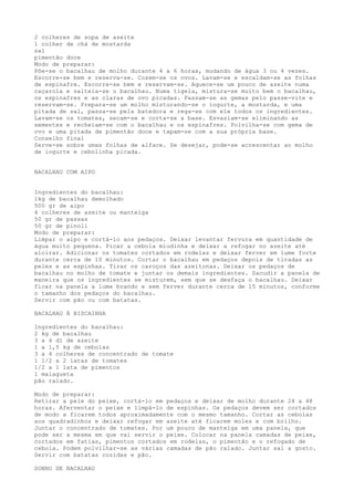 2 colheres de sopa de azeite
1 colher de chá de mostarda
sal
pimentão doce
Modo de preparar:
Põe-se o bacalhau de molho durante 4 a 6 horas, mudando de água 3 ou 4 vezes.
Escorre-se bem e reserva-se. Cozem-se os ovos. Lavam-se e escaldam-se as folhas
de espinafre. Escorre-se bem e reservam-se. Aquece-se um pouco de azeite numa
caçarola e salteia-se o bacalhau. Numa tigela, mistura-se muito bem o bacalhau,
os espinafres e as claras de ovo picadas. Passam-se as gemas pelo passe-vite e
reservam-se. Prepara-se um molho misturando-se o iogurte, a mostarda, e uma
pitada de sal, passa-se pela batedora e rega-se com ele todos os ingredientes.
Lavam-se os tomates, secam-se e corta-se a base. Esvaziam-se eliminando as
sementes e recheiam-se com o bacalhau e os espinafres. Polvilha-se com gema de
ovo e uma pitada de pimentão doce e tapam-se com a sua própria base.
Conselho final
Serve-se sobre umas folhas de alface. Se desejar, pode-se acrescentar ao molho
de iogurte e cebolinha picada.


BACALHAU COM AIPO


Ingredientes do bacalhau:
1kg de bacalhau demolhado
500 gr de aipo
4 colheres de azeite ou manteiga
50 gr de passas
50 gr de pinoli
Modo de preparar:
Limpar o aipo e cortá-lo aos pedaços. Deixar levantar fervura em quantidade de
água muito pequena. Picar a cebola miudinha e deixar a refogar no azeite até
aloirar. Adicionar os tomates cortados em rodelas e deixar ferver em lume forte
durante cerca de 10 minutos. Cortar o bacalhau em pedaços depois de tiradas as
peles e as espinhas. Tirar os caroços das azeitonas. Deixar os pedaços de
bacalhau no molho de tomate e juntar os demais ingredientes. Sacudir a panela de
maneira que os ingredientes se misturem, sem que se desfaça o bacalhau. Deixar
ficar na panela a lume brando e sem ferver durante cerca de 15 minutos, conforme
o tamanho dos pedaços do bacalhau.
Servir com pão ou com batatas.

BACALHAU À BISCAINHA

Ingredientes do bacalhau:
2 kg de bacalhau
3 a 4 dl de azeite
1 a 1,5 kg de cebolas
3 a 4 colheres de concentrado de tomate
1 1/2 a 2 latas de tomates
1/2 a 1 lata de pimentos
1 malagueta
pão ralado.

Modo de preparar:
Retirar a pele do peixe, cortá-lo em pedaços e deixar de molho durante 24 a 48
horas. Aferventar o peixe e limpá-lo de espinhas. Os pedaços devem ser cortados
de modo a ficarem todos aproximadamente com o mesmo tamanho. Cortar as cebolas
aos quadradinhos e deixar refogar em azeite até ficarem moles e com brilho.
Juntar o concentrado de tomates. Por um pouco de manteiga em uma panela, que
pode ser a mesma em que vai servir o peixe. Colocar na panela camadas de peixe,
cortados em fatias, pimentos cortados em rodelas, o pimentão e o refogado de
cebola. Podem polvilhar-se as várias camadas de pão ralado. Juntar sal a gosto.
Servir com batatas cozidas e pão.

SONHO DE BACALHAU
 