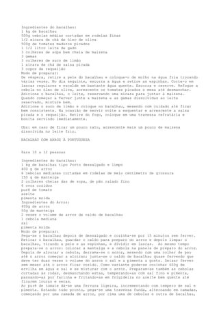 Ingredientes do bacalhau:
1 kg de bacalhau
500g cebolas médias cortadas em rodelas finas
1/2 xícara de chá de óleo de oliva
500g de tomates maduros picados
1 1/2 litro leite de gado
3 colheres de sopa bem cheia de maizena
3 gemas
3 colheres de suco de limão
1 xícara de chá de salsa picada
3 copos de requeijão
Modo de preparar:
De véspera, retire a pele do bacalhau e coloque-o de molho na água fria trocando
várias vezes. No dia seguinte, escorra a água e retire as espinhas. Corte-o em
lascas regulares e escalde em bastante água quente. Escorra e reserve. Refogue a
cebola no óleo de oliva, acrescente os tomates picados e mexa até desmanchar.
Adicione o bacalhau, o leite, reservando uma xícara para juntar à maizena.
Quando começar a ferver junte a maizena e as gemas dissolvidas ao leite
reservado, misture bem.
Adicione o suco de limão e coloque no bacalhau, mexendo com cuidado até ficar
bem consistente. Na ocasião de servir volte a esquentar e acrescente a salsa
picada e o requeijão. Retire do fogo, coloque em uma travessa refratária e
bonita servindo imediatamente.

Obs: em caso de ficar um pouco ralo, acrescente mais um pouco de maizena
dissolvida no leite frio.

BACALHAU COM ARROZ À PORTUGUESA


Para 10 a 12 pessoas

Ingredientes do bacalhau:
1 kg de bacalhau tipo Porto dessalgado e limpo
400 g de arroz
6 cebolas medianas cortadas em rodelas de meio centímetro de grossura
150 g de manteiga
2 colheres cheias das de sopa, de pão ralado fino
6 ovos cozidos
purê de tomate
azeite
pimenta moída
Ingredientes do Arroz:
400g de arroz
50g de manteiga
2 vezes o volume de arroz de caldo de bacalhau
1 cebola mediana
sal
pimenta moída
Modo de preparar:
Pega-se o bacalhau depois de dessalgado e cozinha-se por 15 minutos sem ferver.
Retirar o bacalhau, guardar o caldo para preparo do arroz e depois limpar o
bacalhau, tirando a pele e as espinhas, e dividir em lascas. Ao mesmo tempo
prepara-se o arroz: colocar a manteiga e a cebola na panela de preparo do arroz.
Depois de alourar a cebola, derrama-se o arroz, mexendo com uma colher de pau
até o arroz começar a aloirar; junta-se o caldo de bacalhau quase fervendo que
deve ter duas vezes o volume do arroz o sal e a pimenta a gosto. Deixar ferver
sem mexer até o arroz ficar cozido. Como variante pode-se cozinhar 600g de
ervilha em água e sal e se misturar com o arroz. Preparam-se também as cebolas
cortadas às rodas, desmanchando estas, temperando-as com sal fino e pimenta,
passando-as por farinha e fritando-as em frigideira no azeite bem quente até
ficarem louras e secas.
Ao purê de tomate dá-se uma fervura ligeira, incrementando com tempero de sal e
pimenta. Estando tudo pronto, pega-se uma travessa funda, alternando em camadas,
começando por uma camada de arroz, por cima uma de cebolas e outra de bacalhau,
 