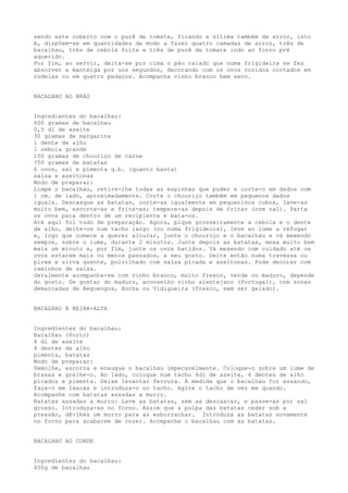 sendo este coberto com o purê de tomate, ficando a última também de arroz, isto
é, dispõem-se em quantidades de modo a fazer quatro camadas de arroz, três de
bacalhau, três de cebola frita e três de purê de tomate indo ao forno pré
aquecido.
Por fim, ao servir, deita-se por cima o pão ralado que numa frigideira se fez
absorver a manteiga por uns segundos, decorando com os ovos cozidos cortados em
rodelas ou em quatro pedaços. Acompanha vinho branco bem seco.


BACALHAU AO BRÁS


Ingredientes do bacalhau:
600 gramas de bacalhau
0,5 dl de azeite
30 gramas de margarina
1 dente de alho
1 cebola grande
150 gramas de chouriço de carne
750 gramas de batatas
6 ovos, sal e pimenta q.b. (quanto basta)
salsa e azeitonas
Modo de preparar:
Limpe o bacalhau, retire-lhe todas as espinhas que puder e corte-o em dados com
1 cm. de lado, aproximadamente. Corte o chouriço também em pequenos dados
iguais. Descasque as batatas, corte-as igualmente em pequeninos cubos, lave-as
muito bem, escorra-as e frite-as; tempere-as depois de fritar (com sal). Parta
os ovos para dentro de um recipiente e bata-os.
Até aqui foi tudo de preparação. Agora, pique grosseiramente a cebola e o dente
de alho, deite-os num tacho largo (ou numa frigideira), leve ao lume a refogar
e, logo que comece a querer alourar, junte o chouriço e o bacalhau e vá mexendo
sempre, sobre o lume, durante 2 minutos. Junte depois as batatas, mexa muito bem
mais um minuto e, por fim, junte os ovos batidos. Vá mexendo com cuidado até os
ovos estarem mais ou menos passados, a seu gosto. Deite então numa travessa ou
pirex e sirva quente, polvilhado com salsa picada e azeitonas. Pode decorar com
raminhos de salsa.
Geralmente acompanha-se com vinho branco, muito fresco, verde ou maduro, depende
do gosto. Se gostar do maduro, aconselho vinho alentejano (Portugal), com zonas
demarcadas de Reguengos, Borba ou Vidigueira (fresco, sem ser gelado).


BACALHAU À BEIRA-ALTA


Ingredientes do bacalhau:
Bacalhau (Porto)
4 dl de azeite
4 dentes de alho
pimenta, batatas
Modo de preparar:
Demolhe, escorra e enxugue o bacalhau impecavelmente. Coloque-o sobre um lume de
brasas e grelhe-o. Ao lado, coloque num tacho 4dl de azeite, 4 dentes de alho
picados e pimenta. Deixe levantar fervura. À medida que o bacalhau for assando,
faça-o em lascas e introduza-o no tacho. Agite o tacho de vez em quando.
Acompanhe com batatas assadas a murro.
Batatas assadas a murro: Lave as batatas, sem as descascar, e passe-as por sal
grosso. Introduza-as no forno. Assim que a polpa das batatas ceder sob a
pressão, dê-lhes um murro para as esborrachar. Introduza as batatas novamente
no forno para acabarem de cozer. Acompanhe o bacalhau com as batatas.


BACALHAU AO CONDE


Ingredientes do bacalhau:
400g de bacalhau
 