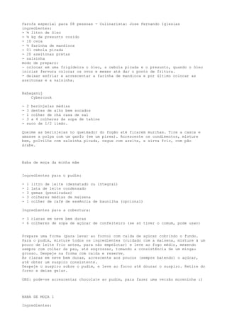 Farofa especial para 08 pessoas - Culinarista: Jose Fernando Iglesias
ingredientes:
- ½ litro de óleo
- ½ kg de presunto cozido
- 10 ovos
- ½ farinha de mandioca
- 01 cebola picada
- 20 azeitonas pretas
- salsinha
modo de preparo:
- colocar em uma frigideira o óleo, a cebola picada e o presunto, quando o óleo
iniciar fervura colocar os ovos e mexer até dar o ponto de fritura.
- deixar esfriar e acrescentar a farinha de mandioca e por último colocar as
azeitonas e a salsinha.


Babaganuj
    Cybercook

-   2 berinjelas médias
-   3 dentes de alho bem socados
-   1 colher de chá rasa de sal
-   3 a 4 colheres de sopa de tahine
-   suco de 1/2 limão.

Queime as berinjelas no queimador do fogão até ficarem murchas. Tire a casca e
amasse a polpa com um garfo (em um pirex). Acrescente os condimentos, misture
bem, polvilhe com salsinha picada, regue com azeite, e sirva frio, com pão
árabe.



Baba de moça da minha mãe


Ingredientes para o pudim:

-   1   litro de leite (desnatado ou integral)
-   1   lata de leite condensado
-   3   gemas (peneiradas)
-   3   colheres médias de maisena
-   1   colher de café de essência de baunilha (opcional)

Ingredientes para a cobertura:

- 3 claras em neve bem duras
- 6 colheres de sopa de açúcar de confeiteiro (se só tiver o comum, pode usar)


Prepare uma forma (para levar ao forno) com calda de açúcar cobrindo o fundo.
Para o pudim, misture todos os ingredientes (cuidado com a maisena, misture à um
pouco de leite frio antes, para não empelotar) e leve ao fogo médio, mexendo
sempre com colher de pau, até engrossar, tomando a consistência de um mingau
grosso. Despeje na forma com calda e reserve.
Às claras em neve bem duras, acrescente aos poucos (sempre batendo) o açúcar,
até obter um suspiro consistente.
Despeje o suspiro sobre o pudim, e leve ao forno até dourar o suspiro. Retire do
forno e deixe gelar.

OBS: pode-se acrescentar chocolate ao pudim, para fazer uma versão moreninha :)



BABA DE MOÇA 1

Ingredientes:
 