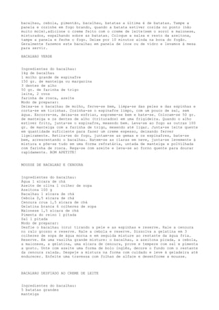 bacalhau, cebola, pimentão, bacalhau, batatas a última é de batatas. Tampe a
panela e cozinhe em fogo brando, quando a batata estiver cozida no ponto (não
muito mole),adicione o creme feito com o creme de leite(sem o soro) e maionese,
misturados, espalhando sobre as batatas. Coloque a salsa e resto da azeitona,
tampe a panela e feche o fogo. Deixe por 10 minutos ainda na boca do fogão.
Geralmente fazemos este bacalhau em panela de inox ou de vidro e levamos à mesa
para servir.

BACALHAU VERDE


Ingredientes do bacalhau:
1kg de bacalhau
1 molho grande de espinafre
150 gr. de manteiga ou margarina
3 dentes de alho
50 gr. de farinha de trigo
leite, 2 ovos
farinha de rosca, azeite
Modo de preparar:
Deixa-se o bacalhau de molho, ferve-se bem, limpa-se das peles e das espinhas e
corta-se em tirinhas. Cozinha-se o espinafre limpo, com um pouco de sal, sem
água. Escorre-se, deixa-se esfriar, espreme-se bem e bate-se. Colocam-se 50 gr.
de manteiga e os dentes de alho (triturados) em uma frigideira. Quando o alho
estiver frito, junta-se o espinafre, mexendo bem. Leva-se ao fogo as outras 100
gr. de manteiga com a farinha de trigo, mexendo até ligar. Junta-se leite quente
em quantidade suficiente para fazer um creme espesso, deixando ferver
ligeiramente. Retira-se do fogo, juntam-se as gemas e os espinafres, bate-se
bem, acrescentando o bacalhau. Batem-se as claras em neve, junta-se levemente à
mistura e põe-se tudo em uma forma refratária, untada de manteiga e polvilhada
com farinha de rosca. Rega-se com azeite e leva-se ao forno quente para dourar
rapidamente. BOM APETITE!


MOUSSE DE BACALHAU E CENOURA


Ingredientes do bacalhau:
Água 1 xícara de chá
Azeite de oliva 1 colher de sopa
Azeitona 100 g
Bacalhau 1 xícara de chá
Cebola 0,5 xícara de chá
Cenoura crua 1,5 xícara de chá
Gelatina branca 6 colheres de sopa
Maionese 1,5 xícara de chá
Pimenta do reino 1 pitada
Sal 1 pitada
Modo de preparar:
Desfie o bacalhau (cru) tirando a pele e as espinhas e reserve. Rale a cenoura
no ralo grosso e reserve. Rale a cebola e reserve. Dissolva a gelatina em 3
colheres de sopa de água morna e em seguida misture ao restante da água fria.
Reserve. Em uma vasilha grande misture: o bacalhau, a azeitona picada, a cebola,
a maionese, a gelatina, uma xícara de cenoura, prove e tempere com sal e pimenta
a gosto. Unte com azeite uma forma de bolo inglês, decore o fundo com o restante
da cenoura ralada. Despeje a mistura na forma com cuidado e leve à geladeira até
endurecer. Enfeite uma travessa com folhas de alface e desenforme a mousse.



BACALHAU DESFIADO AO CREME DE LEITE


Ingredientes do bacalhau:
5 batatas grandes
manteiga
 