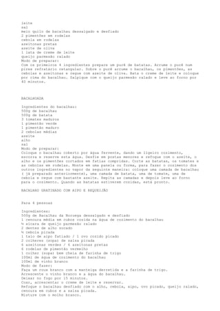 leite
sal
meio quilo de bacalhau dessalgado e desfiado
2 pimentões em rodelas
cebola em rodelas
azeitonas pretas
azeite de oliva
1 lata de creme de leite
queijo parmesão ralado
Modo de preparar:
Com os primeiros 4 ingredientes prepare um purê de batatas. Arrume o purê num
pirex refratário retangular. Sobre o purê arrume o bacalhau, os pimentões, as
cebolas e azeitonas e regue com azeite de oliva. Bata o creme de leite e coloque
por cima do bacalhau. Salpique com o queijo parmesão ralado e leve ao forno por
40 minutos.



BACALHOADA

Ingredientes do bacalhau:
500g de bacalhau
500g de batata
3 tomates maduros
1 pimentão verde
1 pimentão maduro
2 cebolas médias
azeite
alho
sal
Modo de preparar:
Coloque o bacalhau coberto por água fervente, dando um ligeiro cozimento,
escorra e reserve esta água. Desfie em postas menores e refogue com o azeite, o
alho e os pimentões cortados em fatias compridas. Corte as batatas, os tomates e
as cebolas em rodelas. Monte em uma panela ou forma, para fazer o cozimento dos
outros ingredientes no vapor da seguinte maneira: coloque uma camada de bacalhau
( já preparado anteriormente), uma camada de batata, uma de tomate, uma de
cebola e regue com bastante azeite. Repita as camadas e depois leve ao forno
para o cozimento. Quando as batatas estiverem cozidas, está pronto.

BACALHAU GRATINADO COM AIPO E REQUEIJÃO


Para 4 pessoas

Ingredientes:
500g de Bacalhau da Noruega dessalgado e desfiado
1 cenoura média em cubos cozida na água de cozimento do bacalhau
½ xícara de queijo parmesão ralado
2 dentes de alho socado
½ cebola picada
1 talo de aipo fatiado / 1 ovo cozido picado
2 colheres (sopa) de salsa picada
6 azeitonas verdes / 6 azeitonas pretas
6 rodelas de pimentão vermelho
1 colher (sopa) bem cheia de farinha de trigo
100ml de água de cozimento do bacalhau
100ml de vinho branco
Modo de fazer:
Faça um roux branco com a manteiga derretida e a farinha de trigo.
Acrescente o vinho branco e a água do bacalhau.
Deixar no fogo por 15 minutos.
Coar, acrescentar o creme de leite e reservar.
Refogue o bacalhau desfiado com o alho, cebola, aipo, ovo picado, queijo ralado,
cenoura em cubos e a salsa picada.
Misture com o molho branco.
 