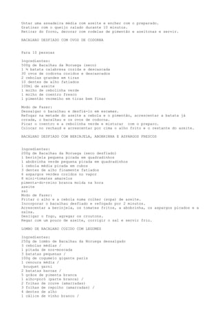 Untar uma assadeira média com azeite e encher com o preparado.
Gratinar com o queijo ralado durante 10 minutos.
Retirar do forno, decorar com rodelas de pimentão e azeitonas e servir.

BACALHAU DESFIADO COM OVOS DE CODORNA


Para 10 pessoas

Ingredientes:
500g de Bacalhau da Noruega (seco)
1 ½ batata calabresa cozida e descascada
30 ovos de codorna cozidos e descascados
2 cebolas grandes em tiras
10 dentes de alho fatiados
100ml de azeite
1 molho de cebolinha verde
1 molho de coentro fresco
1 pimentão vermelho em tiras bem finas

Modo de Fazer:
Dessalgar o bacalhau e desfiá-lo em escamas.
Refogar na metade do azeite a cebola e o pimentão, acrescentar a batata já
corada, o bacalhau e os ovos de codorna.
Picar o coentro e a cebolinha verde e misturar com o preparo.
Colocar no rechaud e acrescentar por cima o alho frito e o restante do azeite.

BACALHAU DESFIADO COM BERINJELA, ABOBRINHA E ASPARGOS FRESCOS


Ingredientes:
200g de Bacalhau da Noruega (seco desfiado)
1 berinjela pequena picada em quadradinhos
1 abobrinha verde pequena picada em quadradinhos
1 cebola média picada em cubos
3 dentes de alho finamente fatiados
6 aspargos verdes cozidos no vapor
8 mini-tomates amarelos
pimenta-do-reino branca moída na hora
azeite
sal
Modo de Fazer:
Fritar o alho e a cebola numa colher (sopa) de azeite.
Incorporar o bacalhau desfiado e refogado por 2 minutos.
Acrescentar a berinjela, os tomates fritos, a abobrinha, os aspargos picados e a
salsa.
Desligar o fogo, agregar os croutons.
Regar com um pouco de azeite, corrigir o sal e servir frio.

LOMBO DE BACALHAU COZIDO COM LEGUMES

Ingredientes:
250g de lombo de Bacalhau da Noruega dessalgado
3 cebolas médias /
1 pitada de noz-moscada
3 batatas pequenas /
100g de cogumelo gigante paris
1 cenoura média /
 bouquet garni
2 batatas baroas /
5 grãos de pimenta branca
1 alho-poró (parte branca) /
2 folhas de couve (amarradas)
3 folhas de repolho (amarradas) /
4 dentes de alho
1 cálice de vinho branco /
 