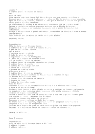 azeite /
1 colher (sopa) de fécula de batata
sal
Modo de Fazer:
Numa panela esmaltada ferva 1,5 litro de água com uma cebola, os alhos, o
bouquet garni, a cenoura, a pimenta, o vinho, um fio de azeite e a noz-moscada.
Após 15 minutos de fervura, cozinhe o lombo por 8 minutos e reserve num pouco de
caldo quente para não ressecar.
Vá cozinhando os legumes e as verduras e reservando com um fio de azeite.
Reduza o restante do caldo, engrosse um pouco com a fécula de batata.
Disponha os legumes e as verduras juntamente com a posta de bacalhau num
refratário.
Aqueça o molho e regue o prato fartamente, acrescente um pouco de azeite e sirva
imediatamente.
OBS: Pode-se usar um pouco do caldo para fazer pirão.

BACALHAU ORIENTAL


Ingredientes:
200g de Bacalhau da Noruega (seco)
2 colheres de saque mirim / 1 xícara de água
8 pés de shitake bem lavados
sal a gosto
½ cenoura em motivo chinês
1 talo de aipo em juliana
2 cogumelos shitake em triângulos
½ talo de alho-poró em rodelas finas
50g de mohaschi (broto de feijão)
1 colher (sopa) de pimentão vermelho em juliana
1 colher (sopa) de azeite
1 colher de molho shoyu sem sal
1 dente de alho picado
1 pitada de creme de arroz
ajinomoto a gosto
1 colher (chá) de óleo de gergelim
1 colher de gengibre cortado em fatias finas e cozidas em água
10 folhas de manjericão roxo
1 colher (chá) de semente de papoula
½ tomate em leque
4 talos de cebolinhas verde
Modo de Fazer:
Cozinhar o bacalhau no court-buillon durante 4 a 5 minutos com o saque,
a água e os pés de shitake.
Enquanto isso, dourar o alho picado no azeite e refogar os legumes rapidamente
na seguinte ordem: cenoura, aipo, pimentão, alho-poró, moyhashi e shitake
(deixar os legumes crocantes).
Diluir o creme de arroz com um pouco de saque e dar uma liga nos legumes para
que fiquem brilhozos. Temperar com ajinomoto.
Colocar os legumes num prato de cerâmica.
Escorrer o peixe e colocar ao lado dos legumes.
Na mesma panela dos legumes, esquentar o óleo de gergelim para refogar o
gengibre e as folhas de manjericão roxo.
Colocar este preparo em cima do bacalhau e salpicar com semente de papoula.
Decorar o prato com um leque de tomate e 4 talos de ciboulette.


SALADA DE BACALHAU


Para 5 pessoas

Ingredientes:
400g de Bacalhau da Noruega (seco e desfiado)
1 alface frisada
1 alface radiccio
 