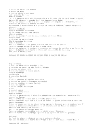 1 colher de extrato de tomate
3 dentes de alho
1 copo de vinho branco seco
sal , pimenta-do-reino
Modo de Fazer:
Cortar a berinjela e a abobrinha em cubos e salpicar com sal para tirar o amargo
durante 20 minutos, e depois lavar com bastante água fria.
Refogar no azeite o alho e a cebola e depois a berinjela e a abobrinha, os
pimentões em cubos e o tomate em cubos.
Acrescentar o vinho branco e o extrato de tomate e cozinhar tampado durante 20
minutos.
Bacalhau desfiado:
600g de bacalhau em escamas
12 azeitonas chilenas sem caroço
50ml de azeite
6 peças de queijo Flores de Leite cortado em fatias finas
orégano seco
2 colheres de salsa picada
30g de manteiga derretida
Modo de Fazer:
Montar a ratatouille no prato e deixar uma abertura no centro.
Corar as fatias de queijo no azeite numa tefal.
No meio da ratatouille montar, alternando, as escamas de bacalhau e as fatias de
queijo. Salpicar com orégano e cobrir com molho feito de manteiga,
azeitonas e salsa picada.

BACALHAU NA BRASA NA FOLHA DE REPOLHO ROXO E SABAYON DE AGRIÃO




Ingredientes:
1 posta de Bacalhau da Noruega (250g)
2 colheres de (sopa) de pão integral picado
2 cálices de vinho tinto
2 colheres (sopa) de nozes picadas
200g de manteiga
noz-moscada
1 echalotte fatiada
sal
2 folhas grandes de repolho escaldadas
2 pepinos em conserva cortados em cubinho
2 batatas cozidas no vapor fatiada
1 molho de agrião
1 colher (sopa) de vinagre
1 ovo
1 bouquet garni
1 copo de vinho branco
Modo de Fazer:
Cozinhar o bacalhau por 5 minutos e pressionar com auxílio de 1 espátula para
retirar as lascas.
Rechear entre as escamas com o seguinte preparador:
Recheio demolhar o pão com o vinho e as nozes, salpicar noz-moscada e fazer uma
massa. Reservar.
Fritar um court-boillon de vinho tinto, agregar o bouquet garni e cozinhar por 5
minutos o bacalhau montado dentro de um embrulho com as folhas de repolho,
amarrado com barbante de culinária.
Retirar da fervura e manter aquecido.
Fazer um sabayon com agrião, ovo e o vinho branco. Reservar.
Fazer um molho com a manteiga aquecida e os pepinos em conserva picados.

Montagem:
No fundo do prato o sabayon, em cima o embrulho aberto.
Por cima do bacalhau o molho de manteiga e decorar com batata cozida fatiada.

PANQUECA DE   BACALHAU
 