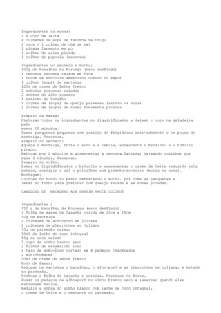 Ingredientes da massa:
1 ½ copo de leite
4 colheres de sopa de farinha de trigo
2 ovos / 1 colher de chá de sal
1 pitada fermento em pó
1 colher de salsa picada
1 colher de papoula (semente)

Ingredientes do recheio e molho:
100g de Bacalhau da Noruega (seco desfiado)
1 cenoura pequena ralada em fita
1 buque de brócolis americano cozido no vapor
1 colher (sopa) de manteiga
100g de creme de leite fresco
2 cebolas pequenas raladas
2 dentes de alho socados
1 raminho de tomilho
1 colher de (sopa) de queijo parmesão (ralado na hora)
1 colher de (sopa) de nozes finamente picadas

Preparo da massa:
Misturar todos os ingredientes no liquidificador e deixar o copo na geladeira
pelo
menos 10 minutos.
Fazer panquecas pequenas com auxílio de frigideira anti-aderente e um pouco de
manteiga. Reservar.
Preparo do recheio:
Aqueça a manteiga, frite o alho e a cebola, acrescente o bacalhau e o tomilho
picado.
Refogar por 2 minutos e acrescentar a cenoura fatiada, deixando cozinhar por
mais 3 minutos. Reservar.
Preparo do molho:
Bater no liqüidificador o brócolis e acrescentar o creme de leite reduzido pela
metade, corrigir o sal e polvilhar com pimenta-do-reino (moída na hora).
Montagem:
Colocar no fundo do prato refratário o molho, por cima as panquecas e
levar ao forno para gratinar com queijo ralado e as nozes picadas.

CANELONI DE   BACALHAU AUX GRATIN SAUCE COCONUT


Ingredientes :
150 g de bacalhau da Noruega (seco desfiado)
1 folha de massa de lasanha cozida de 12cm x 15cm
50g de manteiga
2 colheres de alho-poró em juliana
2 colheres de pleurottes em juliana
50g de parmesão ralado
50ml de leite de coco integral
50g de coco ralado
1 copo de vinho branco seco
2 folhas de manjericão roxo
1 talo de alho-poró cortado em 4 pedaços chanfrados
2 mini-tomates
50ml de creme de leite fresco
Modo de Fazer:
Refogar na manteiga o bacalhau, o alho-poró e as pleurottes em juliana, a metade
do parmesão.
Rechear a folha de lasanha e enrolar. Reservar no forno.
Puxar os pedaços de alho-poró no vinho branco seco e reservar quando eles
estiverem macios.
Reduzir a sobra do vinho branco com leite de coco integral,
o creme de leite e o restante do parmesão.
 