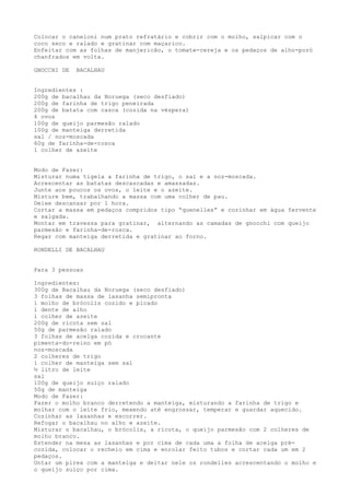 Colocar o caneloni num prato refratário e cobrir com o molho, salpicar com o
coco seco e ralado e gratinar com maçarico.
Enfeitar com as folhas de manjericão, o tomate-cereja e os pedaços de alho-poró
chanfrados em volta.

GNOCCHI DE   BACALHAU


Ingredientes :
200g de bacalhau da Noruega (seco desfiado)
200g de farinha de trigo peneirada
200g de batata com casca (cozida na véspera)
4 ovos
100g de queijo parmesão ralado
100g de manteiga derretida
sal / noz-moscada
60g de farinha-de-rosca
1 colher de azeite


Modo de Fazer:
Misturar numa tigela a farinha de trigo, o sal e a noz-moscada.
Acrescentar as batatas descascadas e amassadas.
Junte aos poucos os ovos, o leite e o azeite.
Misture bem, trabalhando a massa com uma colher de pau.
Deixe descansar por 1 hora.
Cortar a massa em pedaços compridos tipo “quenelles” e cozinhar em água fervente
e salgada.
Montar em travessa para gratinar, alternando as camadas de gnocchi com queijo
parmesão e farinha-de-rosca.
Regar com manteiga derretida e gratinar ao forno.

RONDELLI DE BACALHAU


Para 3 pessoas

Ingredientes:
300g de Bacalhau da Noruega (seco desfiado)
3 folhas de massa de lasanha semipronta
1 molho de brócolis cozido e picado
1 dente de alho
1 colher de azeite
200g de ricota sem sal
50g de parmesão ralado
3 folhas de acelga cozida e crocante
pimenta-do-reino em pó
noz-moscada
2 colheres de trigo
1 colher de manteiga sem sal
½ litro de leite
sal
100g de queijo suíço ralado
50g de manteiga
Modo de Fazer:
Fazer o molho branco derretendo a manteiga, misturando a farinha de trigo e
molhar com o leite frio, mexendo até engrossar, temperar e guardar aquecido.
Cozinhar as lasanhas e escorrer.
Refogar o bacalhau no alho e azeite.
Misturar o bacalhau, o brócolis, a ricota, o queijo parmesão com 2 colheres de
molho branco.
Estender na mesa as lasanhas e por cima de cada uma a folha de acelga pré-
cozida, colocar o recheio em cima e enrolar feito tubos e cortar cada um em 2
pedaços.
Untar um pirex com a manteiga e deitar nele os rondelles acrescentando o molho e
o queijo suíço por cima.
 