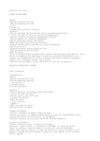 Gratinar ao forno.

TORTA DE BACALHAU


Massa:
500g de farinha de trigo
350g de manteiga sem sal
2 ovos
25g de sal
3 gemas para pincelar a massa
Recheio:
600g de Bacalhau da Noruega em lascas grandes pré-cozidas
4 ovos cortados em cruz no sentido do comprimento
300g de lingüiça calabresa escaldada em fatias
150g de pepino em conserva (pequenos)
50g de azeitonas pretas sem caroço
400ml de velouté de caldo de bacalhau
200g de cebola grelot cozidas no caldo do bacalhau
azeite de oliva
pimenta-do-reino branca moída na hora
150g de presunto cru fatiado
Modo de Fazer:
Fazer uma massa pobre convencional e manter na geladeira pelo menos 1 hora.
Untar a assadeira com manteiga e forrar as laterais com presunto cru.
Dispor os ingredientes de forma irregular mas equilibrada na assadeira.
Cobrir com o velouté. Fechar com a massa.
Pincelar com as gemas e assar em forno de 200º por 25 minutos.

QUICHE DE BACALHAU E BACON


Para 6 pessoas

Ingredientes:
Massa:
300g de farinha de trigo
150g de manteiga sem sal
1 ovo inteiro
1 pitada de sal
um pouco de água

Recheio:
200g de Bacalhau da Noruega (seco desfiado)
2 talos de aipo em cubos
100g de queijo suíço em cubos
1 colher de azeite
100ml de leite
3 ovos inteiros
3 gemas
300ml de creme de leite
100g de bacon em cubos

Preparo da Massa:
Colocar a farinha na mesa e fazer um poço.
Colocar no centro os demais ingredientes e misturar incorporando todos.
Deixar descansar por 30 minutos na geladeira .
Estender a massa e forrar uma forma de 23cm de diâmetro.

Preparo do Recheio:
Fritar o bacon e tirar o excesso de gordura.
Misturar o bacon frito e o bacalhau e estender no fundo da forma.
Puxar no azeite o aipo em cubos e colocar por cima do bacalhau.
Bater numa tigela o leite, o creme de leite, os ovos e o queijo suíço.
Encher a forma com este preparo e assar no forno médio por 30 minutos.
Servir quente.
 