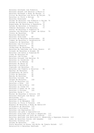 Bacalhau Grelhado com Pimentos      70
Bacalhau Assado com Batatas a Murro 71
Bacalhau Recheado a Moda de Monção 71
Fritos de Bacalhau com Arroz de Feijão   72
Bacalhau no Forno à Antiga    73
Bacalhau Ensalsado      74
Salada de Bacalhau com Pimentos e Feijão 74
Salada de Bacalhau e Massa Fria     75
Esqueixada de Bacalhau à Espanhola 76
Salada de Bacalhau à Primavera      76
Tomates Recheados com Bacalhau      77
Pastel de Bacalhau e Pimentos 78
Lasanha com Bacalhau e Creme de Alhos    79
Crosta de Bacalhau      80
Bacalhau Marinado 81
Bacalhau Gratinado      82
Bolinhos de Bacalhau Encharcados    82
Crepes de Bacalhau e Carabineiros 83
Carpaccio de bacalhau   84
Bacalhau com Piri-piri 85
Bacalhau à Navarra      86
Caldeirada de Bacalhau 86
Bacalhau de Cebolada com Vinho Branco    87
Guisado de Bacalhau à Aragão 88
Bacalhau com Alhos e Pimentão 89
Creme de Bacalhau 89
Bacalhau com Picado     90
Bacalhau Guisado com Batatas 91
Bacalhau no Caldeirão   92
Bacalhau à là Mancha    92
Bacalhau de Bejar 93
Bacalhau à Catalã 94
Piperade com Bacalhau   95
Bacalhau com Pimento e Chouriço     95
Agulhas de Bacalhau     96
Soldadinhos de Pavia    97
Filhós de Bacalhau      98
Mexida de Bacalhau      98
Bacalhau Coroado 99
Vatapá de Bacalhau      100
Torta de Bacalhau 101
Bacalhau a Brás   102
Bacalhau à Beira-Alta   102
Bacalhau ao Conde 103
Bacalhau à Gomes de Sá 104
Bacalhau à Dizinha      105
Bacalhau Verde I 105
Mousse de Bacalhau e Cenoura 106
Bacalhau Desfiado com Natas   107
Bacalhoada 107
Bacalhau Simplório      108
Bacalhau à la Ménagère 108
Bacalhau no Forno à Tavares   109
Moqueca de Bacalhau a Moda da Bahia 109
Frigideira de Bacalhau 110
Bacalhau a Portuense    110
Bacalhau com Espinafres 111
Bacalhau com grão e espinafre 112
Bacalhau Gratinado com Aipo e Requeijão 112
Bacalhau Desfiado com Ovos de Codorna    113
Bacalhau desfiado com Berinjela e Abobrinha e Aspargos Frescos   113
Lombo de Bacalhau Cozido com Legumes     114
Bacalhau Oriental 115
Salada de Bacalhau      116
Posta Bacalhau na Brasa com Molho de Tomate Ralado  117
Ratatouille e Bacalhau Desfiado     117
 