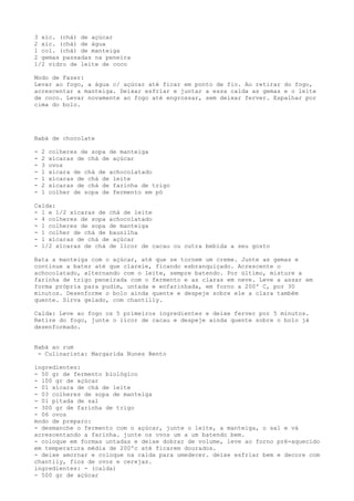 3 xíc. (chá) de açúcar
2 xíc. (chá) de água
1 col. (chá) de manteiga
2 gemas passadas na peneira
1/2 vidro de leite de coco

Modo de Fazer:
Levar ao fogo, a água c/ açúcar até ficar em ponto de fio. Ao retirar do fogo,
acrescentar a manteiga. Deixar esfriar e juntar a essa calda as gemas e o leite
de coco. Levar novamente ao fogo até engrossar, sem deixar ferver. Espalhar por
cima do bolo.




Babá de chocolate

-   2   colheres de sopa de manteiga
-   2   xícaras de chá de açúcar
-   3   ovos
-   1   xícara de chá de achocolatado
-   1   xícaras de chá de leite
-   2   xícaras de chá de farinha de trigo
-   1   colher de sopa de fermento em pó

Calda:
- 1 e 1/2 xícaras de chá de leite
- 4 colheres de sopa achocolatado
- 1 colheres de sopa de manteiga
- 1 colher de chá de baunilha
- 1 xícaras de chá de açúcar
- 1/2 xícaras de chá de licor de cacau ou outra bebida a seu gosto

Bata a manteiga com o açúcar, até que se tornem um creme. Junte as gemas e
continue a bater até que clareie, ficando esbranquiçado. Acrescente o
achocolatado, alternando com o leite, sempre batendo. Por último, misture a
farinha de trigo peneirada com o fermento e as claras em neve. Leve a assar em
forma própria para pudim, untada e enfarinhada, em forno a 200º C, por 30
minutos. Desenforme o bolo ainda quente e despeje sobre ele a clara também
quente. Sirva gelado, com chantilly.

Calda: Leve ao fogo os 5 primeiros ingredientes e deixe ferver por 5 minutos.
Retire do fogo, junte o licor de cacau e despeje ainda quente sobre o bolo já
desenformado.


Babá ao rum
 - Culinarista: Margarida Nunes Bento

ingredientes:
- 50 gr de fermento biológico
- 100 gr de açúcar
- 01 xícara de chá de leite
- 03 colheres de sopa de manteiga
- 01 pitada de sal
- 300 gr de farinha de trigo
- 06 ovos
modo de preparo:
- desmanche o fermento com o açúcar, junte o leite, a manteiga, o sal e vá
acrescentando a farinha. junte os ovos um a um batendo bem.
- coloque em formas untadas e deixe dobrar de volume, leve ao forno pré-aquecido
em temperatura média de 200ºc até ficarem dourados.
- deixe amornar e coloque na calda para umedecer. deixe esfriar bem e decore com
chantily, fios de ovos e cerejas.
ingredientes: - (calda)
- 500 gr de açúcar
 