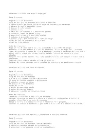 Bacalhau Gratinado com Aipo e Requeijão

Para 4 pessoas

Ingredientes do bacalhau:
500g de Bacalhau da Noruega dessalgado e desfiado
1 cenoura média em cubos cozida na água de cozimento do bacalhau
½ xícara de queijo parmezão ralado
2 dentes de alho socado
½ cebola picada
1 talo de aipo fatiado / 1 ovo cozido picado
2 colheres (sopa) de salsa picada
6 azeitonas verdes / 6 azeitonas pretas
6 rodelas de pimentão vermelho
1 colher (sopa) bem cheias de farinha de trigo
100ml de água de cozimento do bacalhau
100ml de vinho branco

Modo de preparar:
Faça um roux branco com a manteiga derretida e a farinha de trigo.
Acrescente o vinho branco e a água do bacalhau. Deixar no fogo por 15 minutos.
Coar, acrescentar o creme de leite e reservar. Refogue o bacalhau desfiado com o
alho, cebola, aipo, ovo picado, queijo ralado, cenoura em cubos e a salsa
picada.
Misture com o molho branco. Untar uma assadeira média com azeite e encher com o
preparado.
Gratinar com o queijo ralado durante 10 minutos.
Retirar do forno, decorar com as rodelas de pimentão e as azeitonas e servir


Bacalhau desfiado com Ovos de Codorna

Para 10 pessoas

Ingredientes do bacalhau:
500g de Bacalhau da Noruega
1 ½ batata calabresa cozida e descascada
30 ovos de codorna cozidos e descascados
2 cebolas grandes em tiras
10 dentes de alho fatiados
100ml de azeite
1 molho de cebolinha verde
1 molho de coentro fresco
1 pimentão vermelho em tiras bem finas

Modo de preparar:
Dessalgar o bacalhau e desfiá-lo em escamas.
Refogar na metade do azeite a cebola e o pimentão, acrescentar a batata já
corada, o bacalhau e os ovos de codorna.
Picar o coentro e a cebolinha verde e misturar com o preparo.
Colocar no rechaud e acrescentar por cima o alho frito e o restante do azeite.




Bacalhau Desfiado com Berinjela, Abobrinha e Aspargos Frescos

Para 2 pessoas

Ingredientes do bacalhau:
200g de Bacalhau da Noruega (seco e desfiado)
1 berinjela pequena picada em quadradinhos
1 abobrinha verde pequena picada em quadradinhos
 