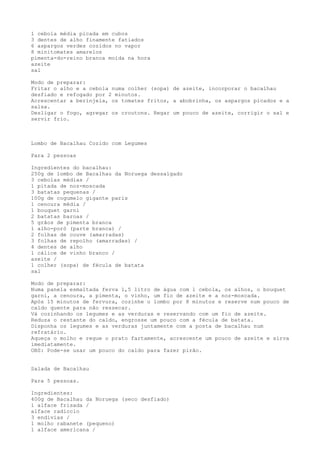 1 cebola média picada em cubos
3 dentes de alho finamente fatiados
6 aspargos verdes cozidos no vapor
8 minitomates amarelos
pimenta-do-reino branca moída na hora
azeite
sal

Modo de preparar:
Fritar o alho e a cebola numa colher (sopa) de azeite, incorporar o bacalhau
desfiado e refogado por 2 minutos.
Acrescentar a berinjela, os tomates fritos, a abobrinha, os aspargos picados e a
salsa.
Desligar o fogo, agregar os croutons. Regar um pouco de azeite, corrigir o sal e
servir frio.



Lombo de Bacalhau Cozido com Legumes

Para 2 pessoas

Ingredientes do bacalhau:
250g de lombo de Bacalhau da Noruega dessalgado
3 cebolas médias /
1 pitada de noz-moscada
3 batatas pequenas /
100g de cogumelo gigante paris
1 cenoura média /
1 bouquet garni
2 batatas baroas /
5 grãos de pimenta branca
1 alho-poró (parte branca) /
2 folhas de couve (amarradas)
3 folhas de repolho (amarradas) /
4 dentes de alho
1 cálice de vinho branco /
azeite /
1 colher (sopa) de fécula de batata
sal

Modo de preparar:
Numa panela esmaltada ferva 1,5 litro de água com 1 cebola, os alhos, o bouquet
garni, a cenoura, a pimenta, o vinho, um fio de azeite e a noz-moscada.
Após 15 minutos de fervura, cozinhe o lombo por 8 minutos e reserve num pouco de
caldo quente para não ressecar.
Vá cozinhando os legumes e as verduras e reservando com um fio de azeite.
Reduza o restante do caldo, engrosse um pouco com a fécula de batata.
Disponha os legumes e as verduras juntamente com a posta de bacalhau num
refratário.
Aqueça o molho e regue o prato fartamente, acrescente um pouco de azeite e sirva
imediatamente.
OBS: Pode-se usar um pouco do caldo para fazer pirão.


Salada de Bacalhau

Para 5 pessoas.

Ingredientes:
400g de Bacalhau da Noruega (seco desfiado)
1 alface frisada /
alface radiccio
3 endívias /
1 molho rabanete (pequeno)
1 alface americana /
 