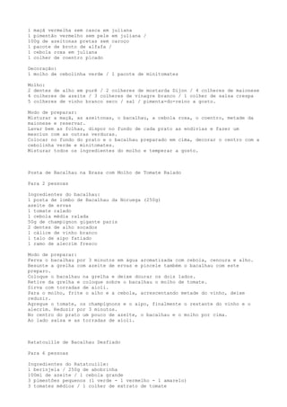 1 maçã vermelha sem casca em juliana
1 pimentão vermelho sem pele em juliana /
100g de azeitonas pretas sem caroço
1 pacote de broto de alfafa /
1 cebola roxa em juliana
1 colher de coentro picado

Decoração:
1 molho de cebolinha verde / 1 pacote de minitomates

Molho:
2 dentes de alho em purê / 2 colheres de mostarda Dijon / 4 colheres de maionese
4 colheres de azeite / 3 colheres de vinagre branco / 1 colher de salsa crespa
5 colheres de vinho branco seco / sal / pimenta-do-reino a gosto.

Modo de preparar:
Misturar a maçã, as azeitonas, o bacalhau, a cebola roxa, o coentro, metade da
maionese e reservar.
Lavar bem as folhas, dispor no fundo de cada prato as endívias e fazer um
mesclun com as outras verduras.
Colocar no fundo do prato e o bacalhau preparado em cima, decorar o centro com a
cebolinha verde e minitomates.
Misturar todos os ingredientes do molho e temperar a gosto.



Posta de Bacalhau na Brasa com Molho de Tomate Ralado

Para 2 pessoas

Ingredientes do bacalhau:
1 posta de lombo de Bacalhau da Noruega (250g)
azeite de ervas
1 tomate ralado
1 cebola média ralada
50g de champignon gigante paris
2 dentes de alho socados
1 cálice de vinho branco
1 talo de aipo fatiado
1 ramo de alecrim fresco

Modo de preparar:
Ferva o bacalhau por 3 minutos em água aromatizada com cebola, cenoura e alho.
Besunte a grelha com azeite de ervas e pincele também o bacalhau com este
preparo.
Coloque o bacalhau na grelha e deixe dourar os dois lados.
Retire da grelha e coloque sobre o bacalhau o molho de tomate.
Sirva com torradas de aioli.
Para o molho, frite o alho e a cebola, acrescentando metade do vinho, deixe
reduzir.
Agregue o tomate, os champignons e o aipo, finalmente o restante do vinho e o
alecrim. Reduzir por 3 minutos.
No centro do prato um pouco de azeite, o bacalhau e o molho por cima.
Ao lado salsa e as torradas de aioli.



Ratatouille de Bacalhau Desfiado

Para 6 pessoas

Ingredientes do Ratatouille:
1 berinjela / 250g de abobrinha
100ml de azeite / 1 cebola grande
3 pimentões pequenos (1 verde - 1 vermelho - 1 amarelo)
3 tomates médios / 1 colher de extrato de tomate
 