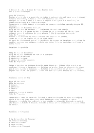 3 dentes de alho / 1 copo de vinho branco seco
sal / pimenta-do-reino

Modo de preparar:
Cortar a berinjela e a abobrinha em cubos e salpicar com sal para tirar o amargo
durante 20 minutos, e depois lavar com bastante água fria.
Refogar no azeite o alho e a cebola e depois a berinjela e a abobrinha, os
pimentões em cubos e o tomate em cubos.
Acrescentar o vinho branco e o extrato de tomate e cozinhar tampado durante 20
minutos.
Ingredientes do Bacalhau Desfiado:
600g de bacalhau em escamas / 12 azeitonas chilenas sem caroço
50ml de azeite / 6 peças de queijo flores de leite cortado em fatias finas
orégano seco / 2 colheres de salsa picada / 30g de manteiga derretida
Modo de Preparar:
Montar a ratatouille no prato e deixar uma abertura no centro.
Corar as fatias de queijo no azeite numa tefal.
No meio da ratatouille montar, alternando, as escamas de bacalhau e as fatias de
queijo, salpicar com orégano e cobrir com molho feito de manteiga, azeitonas e
salsa picada.

Bacalhau à Espanhola


600g de filé de bacalhau;
600g de batatas cortadas em rodelas e cozidas;
2 pimentões vermelhos;
2 pimentões verdes;
1 xícara de azeite espanhol
Modo de Preparar:

Deixe o bacalhau da Noruega de molho para   dessalgar. Limpe, tire a pele e as
espinhas. Coloque o bacalhau e as batatas   na grelha. Asse os pimentões no formo
por 1 hora. Arrume o bacalhau, as batatas   e os pimentões em um prato e sirva
regado com azeite. Se preferir, sirva com   azeite e finas fatias de alho dourado.



Bacalhau à moda do Rei

400g de bacalhau;
200g de batatas;
1 tomate;
1 pimentão;
1 cebola;
1 ovo;
azeitona e salsa à gosto.
Modo de Preparar:

Dessalgue o lombo do bacalhau. Cozinhe o bacalhau durante 15 munutos e depois
frite a posta em óleo suficiente para mergulhá-la por inteiro. O tomate
(inteiro), a cebola (em rodelas), o ovo cozido e o pimentão (cortado ao meio )
são fritos. A batata é dourada. Enfeite o prato com as azeitonas e a salsa antes
de servir.



Bacalhau à Portuguesa



1 kg de bacalhau da Noruega;
12 batatas grandes;
6 cebolas grandes;
4 ovos cozidos;
2 colheres de vinagre;
 