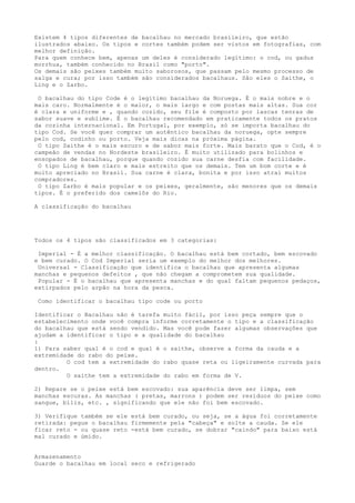 Existem 4 tipos diferentes de bacalhau no mercado brasileiro, que estão
ilustrados abaixo. Os tipos e cortes também podem ser vistos em fotografias, com
melhor definição.
Para quem conhece bem, apenas um deles é considerado legítimo: o cod, ou gadus
morrhua, também conhecido no Brasil como "porto".
Os demais são peixes também muito saborosos, que passam pelo mesmo processo de
salga e cura; por isso também são considerados bacalhaus. São eles o Saithe, o
Ling e o Zarbo.

 O bacalhau do tipo Code é o legítimo bacalhau da Noruega. É o mais nobre e o
mais caro. Normalmente é o maior, o mais largo e com postas mais altas. Sua cor
é clara e uniforme e , quando cozido, seu file é composto por lascas tenras de
sabor suave e sublime. É o bacalhau recomendado em praticamente todos os pratos
da cozinha internacional. Em Portugal, por exemplo, só se importa bacalhau do
tipo Cod. Se você quer comprar um autêntico bacalhau da noruega, opte sempre
pelo cod, codinho ou porto. Veja mais dicas na próxima página.
 O tipo Saithe é o mais escuro e de sabor mais forte. Mais barato que o Cod, é o
campeão de vendas no Nordeste brasileiro. É muito utilizado para bolinhos e
ensopados de bacalhau, porque quando cozido sua carne desfia com facilidade.
 O tipo Ling é bem claro e mais estreito que os demais. Tem um bom corte e é
muito apreciado no Brasil. Sua carne é clara, bonita e por isso atrai muitos
compradores.
 O tipo Zarbo é mais popular e os peixes, geralmente, são menores que os demais
tipos. É o preferido dos camelôs do Rio.

A classificação do bacalhau




Todos os 4 tipos são classificados em 3 categorias:

 Imperial - É a melhor classificação. O bacalhau está bem cortado, bem escovado
e bem curado. O Cod Imperial seria um exemplo do melhor dos melhores.
 Universal - Classificação que identifica o bacalhau que apresenta algumas
manchas e pequenos defeitos , que não chegam a comprometem sua qualidade.
 Popular - É o bacalhau que apresenta manchas e do qual faltam pequenos pedaços,
extirpados pelo arpão na hora da pesca.

 Como identificar o bacalhau tipo code ou porto

Identificar o Bacalhau não é tarefa muito fácil, por isso peça sempre que o
estabelecimento onde você compra informe corretamente o tipo e a classificação
do bacalhau que está sendo vendido. Mas você pode fazer algumas observações que
ajudam a identificar o tipo e a qualidade do bacalhau
:
1) Para saber qual é o cod e qual é o saithe, observe a forma da cauda e a
extremidade do rabo do peixe.
         O cod tem a extremidade do rabo quase reta ou ligeiramente curvada para
dentro.
         O saithe tem a extremidade do rabo em forma de V.

2) Repare se o peixe está bem escovado: sua aparência deve ser limpa, sem
manchas escuras. As manchas ( pretas, marrons ) podem ser resíduos do peixe como
sangue, bílis, etc. , significando que ele não foi bem escovado.

3) Verifique também se ele está bem curado, ou seja, se a água foi corretamente
retirada: pegue o bacalhau firmemente pela "cabeça" e solte a cauda. Se ele
ficar reto - ou quase reto -está bem curado, se dobrar "caindo" para baixo está
mal curado e úmido.


Armazenamento
Guarde o bacalhau em local seco e refrigerado
 