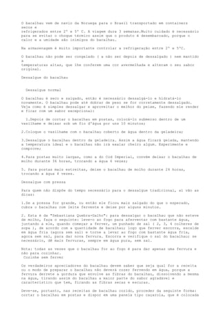 O bacalhau vem de navio da Noruega para o Brasil transportado em containers
secos e
refrigerados entre 2º e 5º C. A viagem dura 3 semanas.Muito cuidado é necessário
para se evitar o choque térmico assim que o produto é desembarcado, porque o
calor e a umidade são inimigos do bacalhau.

Na armazenagem é muito importante controlar a refrigeração entre 2º e 5ºC.

O bacalhau não pode ser congelado ( a não ser depois de dessalgado ) nem mantido
a
temperaturas altas, que lhe conferem uma cor avermelhada e alteram o seu sabor
original.

Dessalgue do bacalhau


  Dessalgue normal

O bacalhau é seco e salgado, então é necessário dessalgá-lo e hidratá-lo
novamente. O bacalhau pode até dobrar de peso se for corretamente dessalgado.
Veja como é simples dessalgar e aproveitar o melhor do peixe, fazendo ele render
e ficar com um sabor excepcional:

  1.Depois de cortar o bacalhau em postas, colocá-lo submerso dentro de um
vasilhame e deixar sob um fio d'água por uns 10 minutos;

2.Coloque o vasilhame com o bacalhau coberto de água dentro da geladeira;

3.Dessalgue o bacalhau dentro da geladeira. Assim a água ficará gelada, mantendo
a temperatura ideal e o bacalhau não irá exalar cheiro algum. Experimente e
comprove;

4.Para postas muito largas, como a do Cod Imperial, convém deixar o bacalhau de
molho durante 36 horas, trocando a água 6 vezes;

5. Para postas mais estreitas, deixe o bacalhau de molho durante 24 horas,
trocando a água 4 vezes.

Dessalgue com pressa

Para quem não dispõe do tempo necessário para o dessalgue tradicional, aí vão as
dicas:

1.Se a pressa for grande, ou então ele ficou mais salgado do que o esperado,
cubra o bacalhau com leite fervente e deixe por alguns minutos.

2. Esta é da "Sebastiana Quebra-Galho": para dessalgar o bacalhau que não esteve
de molho, faça o seguinte: leve-o ao fogo para aferventar com bastante água,
juntando a ele, quando começar a ferver, um punhado de sal ( 2, 3, 4 colheres de
sopa ), de acordo com a quantidade de bacalhau; logo que ferver escorra, escalde
em água fria (agora sem sal) e torne a levar ao fogo com bastante água fria,
agora sem sal, para dar nova fervura. Escorra e verifique o sal do bacalhau; se
necessário, dê mais fervuras, sempre em água pura, sem sal.

Nota: todas as vezes que o bacalhau for ao fogo é para dar apenas uma fervura e
não para cozinhar.
 Cozinhe sem ferver

Os verdadeiros apreciadores do bacalhau devem saber que seja qual for a receita
ou o modo de preparar o bacalhau não deverá cozer fervendo em água, porque a
fervura derrete a gordura que envolve as fibras do bacalhau, dissolvendo a mesma
na água, tirando assim do bacalhau a maior parte do sabor agradável e
característico que tem, ficando as fibras secas e escuras.

Deve-se, portanto, nas receitas de bacalhau cozido, proceder da seguinte forma:
cortar o bacalhau em postas e dispor em uma panela tipo caçarola, que é colocada
 