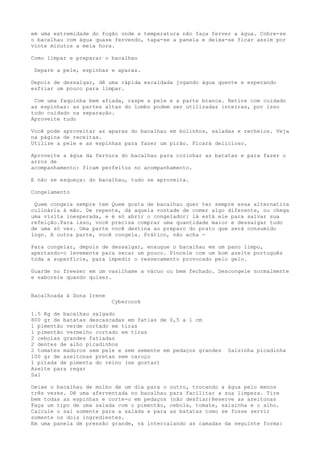 em uma extremidade do fogão onde a temperatura não faça ferver a água. Cobre-se
o bacalhau com água quase fervendo, tapa-se a panela e deixa-se ficar assim por
vinte minutos a meia hora.

Como limpar e preparar o bacalhau

 Separe a pele, espinhas e aparas.

Depois de dessalgar, dê uma rápida escaldada jogando água quente e esperando
esfriar um pouco para limpar.

 Com uma faquinha bem afiada, raspe a pele e a parte branca. Retire com cuidado
as espinhas: as partes altas do lombo podem ser utilizadas inteiras, por isso
todo cuidado na separação.
Aproveite tudo

Você pode aproveitar as aparas do bacalhau em bolinhos, saladas e recheios. Veja
na página de receitas.
Utilize a pele e as espinhas para fazer um pirão. Ficará delicioso.

Aproveite a água da fervura do bacalhau para cozinhar as batatas e para fazer o
arroz de
acompanhamento: ficam perfeitos no acompanhamento.

E não se esqueça: do bacalhau, tudo se aproveita.

Congelamento

 Quem congela sempre tem Quem gosta de bacalhau quer ter sempre essa alternativa
culinária à mão. De repente, dá aquela vontade de comer algo diferente, ou chega
uma visita inesperada, e é só abrir o congelador: lá está ele para salvar sua
refeição.Para isso, você precisa comprar uma quantidade maior e dessalgar tudo
de uma só vez. Uma parte você destina ao preparo do prato que será consumido
logo. A outra parte, você congela. Prático, não acha -

Para congelar, depois de dessalgar, enxugue o bacalhau em um pano limpo,
apertando-o levemente para secar um pouco. Pincele com um bom azeite português
toda a superfície, para impedir o ressecamento provocado pelo gelo.

Guarde no freezer em um vasilhame a vácuo ou bem fechado. Descongele normalmente
e saboreie quando quiser.


Bacalhoada à Dona Irene
                          Cybercook

1.5 Kg de bacalhau salgado
800 gr de batatas descascadas em fatias de 0,5 a 1 cm
1 pimentão verde cortado em tiras
1 pimentão vermelho cortado em tiras
2 cebolas grandes fatiadas
2 dentes de alho picadinhos
2 tomates maduros sem pele e sem semente em pedaços grandes   Salsinha picadinha
100 gr de azeitonas pretas sem caroço
1 pitada de pimenta do reino (se gostar)
Azeite para regar
Sal

Deixe o bacalhau de molho de um dia para o outro, trocando a água pelo menos
três vezes. Dê uma aferventada no bacalhau para facilitar a sua limpeza. Tire
bem todas as espinhas e corte-o em pedaços (não desfiar)Reserve as azeitonas
Faça um tipo de uma salada com o pimentão, cebola, tomate, salsinha e o alho.
Calcule o sal somente para a salada e para as batatas como se fosse servir
somente os dois ingredientes.
Em uma panela de pressão grande, vá intercalando as camadas da seguinte forma:
 