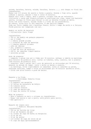 salada, bacalhau, batata, salada, bacalhau, batata...... até chegar no final dos
ingredientes.
Regue com 1/2 xícara de azeite e feche a panela. Acenda o fogo alto, quando
começar a apitar, abaixe o fogo e conte 15 minutos.
Espere sair todo o vapor, abra a panela, coloque tudo em um refratário
(inclusive o caldo que formou),coloque as azeitonas por cima, regue com bastante
azeite, coloque no forno para dourar ou até as batatas ficarem ao dente.
Sirva com arroz branco, salada verde e o vinho da sua preferência.
Se sobrar, sirva frio no dia seguinte. É uma delícia também.
Pode ser feito também com o bacalhau fresco. Evita o tempo de molho e a fervura.
Porém precisa ser temperado com sal.

Badejo ao molho de maracujá
- Culinarista: Janir Fraga

ingredientes:
- 500 g. de badejo em pedaços pequenos
- sal e limão
- 1 cebola grande picada
- 2 colheres de sopa de manteiga
- 2 tomates maduros picados
- alho em lâminas
- sal, pimenta e coentro
- ½ copo de suco de maracujá
- 200 g. de camarões limpos médios
- salsinha picada

modo de preparar
- temperar o peixe com sal e limão por 30 minutos. refogar a cebola na manteiga,
dois minutos em potência alta. juntar os tomates, alho, coentro, sal e pimenta
três minutos em potência alta.
- reservar: leve o peixe com o suco de maracujá ao microondas por 04 minutos,
mexendo na metade do tempo. junte o molho ao peixe e reserve.
- na manteiga, frite ligeiramente os camarões, junte os camarões ao peixe,
salpique salsicha, tampe e volte ao microondas por 04 minutos (potência alta).
- sirva com arroz branco e purê de batata



Baguete a La Close
        - Convidada: Roberta Close
Ingredientes:
- 01 baguete com gergelim
- 12 fatias de mussarela de búfalo
- 06 tomates secos
- 02 tomates frescos
- 01 ramo de manjericão
- 01 maço de rúcula 04 folhas

Modo de preparo:
- Abra a baguete ao meio e coloque os ingredientes.
- Regar com azeite e sal a gosto, está pronto para servir.
- Bom apetite!!!


Baguete de tomate seco
         - Padeiro: Benjamim Abrahão
ingredientes:
- 500 gr de farinha de trigo
- 20 gr de fermento de pão
- 01 colher de sopa de banha ou margarina
- 10 gr de sal
- 10 gr de açúcar
- 1/2 colher de sopa de leite em pó
- 01 copo de água aproximadamente
 