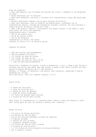 modo de preparar:
- faça uma esponja com 50 gramas de farinha de trigo, o fermento e um pouquinho
de água.
- deixe descansar por 15 minutos.
- após este descanso, adicione o restante dos ingredientes e faça uma massa bem
macia.
- deixe-a descansar coberta com um pano durante 20 minutos.
- após este descanso, faça os modelos em baguetinhas, recheando com os
ingredientes abaixo, coloque em assadeiras untadas, pincele com ovos batidos e
jogue um pouco de queijo ralado por cima.
- após tudo pronto, espere o crescimento até quase atingir o seu dobro e leve
para assar em forno pré aquecido.
ingredientes para o recheio:
- 300 gr de tomate seco
- 50 gr de queijo ralado
- 100 gr de catupiry
temperatura do forno: 200 graus
duração do forno: 25 à 30 minutos aprox.


Baguete do Abraão


-   500g de farinha aproximadamente
-   20g de fermento biológico
-   1/2 colher de sopa de açúcar
-   1/2 colher de sopa de sal
-   1/2 colher de sopa de leite em pó
-   1 copo de água aproximadamente

Dissolver o fermento no açúcar, juntar a margarina, o sal, a água e por último a
farinha até soltar das mãos, mas sem deixar a massa ficar dura. Dividir em três
partes e deixar descansar de 8 a dez minutos.
Rechear c/ frango, ou presunto, com queijo tipo catupiry, requeijão e queijo
parmesão por último.
Fica delicioso. Para vcs comerem rezando !!!!!!!



Bahia drink


-   2 doses de rum prata
-   1 dose de leite de coco
-   2 doses de suco de abacaxi
-   1 dose de leite condensado
-   1/2 fatia de abacaxi para decorar
-   1 xícara de chá de gelo picado

Bata todos os ingredientes no liqüidificador, menos a fatia de abacaxi e bata
bem. Passe para um copo de cerveja e decore com o abacaxi



Baião de Dois

-   1/2 quilo de feijão mulatinho
-   10 xícaras de chá de água
-   250 gr de toucinho defumado cortado em cubinhos
-   2 cebolas picadas
-   2 dentes de alho picados
-   1 pimentão vermelho picado
-   1/2 xícara de chá de óleo ou banha
-   2 xícaras de chá de arroz
-   1 e 1/2 xícara de chá de queijo de minas picadinho
-   sal e pimenta a gosto
 