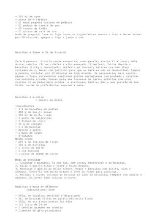 - 500 ml de água
- casca de ½ laranja
- 01 maçã pequena cortada em pedaços
- 01 pedaço de canela de pau
- 05 cravos da índia
- 01 xícara de café de rum
modo de preparo: leve ao fogo todos os ingredientes (menos o rum) e deixe ferver
por 20 minutos. apague o fogo e junte o rum.




Bacalhau a Gomes e Sá da Ricardo


Para 4 pessoas, Ricardo manda esquentar, numa panela, azeite (1 xícara), nele
dourar cebolas (3) em rodelas e alho esmagado (2 dentes). Juntar depois o
bacalhau (1,2kg - dessalgado, desfeito em lascas), batatas cozidas (1kg)
cortadas em 4. Mexer com jeitinho para que as batatas não se desmanchem. Tampar
a panela, cozinhar por 15 minutos em fogo brando. Se necessário, mais azeite.
Apagar o fogo, acrescentar azeitonas pretas portuguesas (um punhado), salpicar
com salsinha picada. Passar para uma travessa de barro, enfeitar com ovos
cozidos (2 em pedacinhos miúdos) e azeitonas. Azeite, pão e uma garrafa de bom
vinho, verde de preferência, esperam à mesa.



Bacalhau à mineira
             - Géssio da Silva

Ingredientes
- 1 k de bacalhau em postas
- 300 g de queijo minas
- 300 ml de molho creme
- 1 galho de manjericão
- 5 folhas de louro
- 10 g de orégano
- 1 k de batatas
- Azeite a gosto
- 1 maço de couve
- 3 tomates
Molho creme
- 100 g de farinha de trigo
- 100 g de manteiga
- 1 litro de leite
- 1 noz moscada
- 1 caixa de creme de leite

Modo de preparar
1. Cozinhar o bacalhau já sem sal, com louro, manjericão e as batatas.
2. Ralar o queijo minas e fazer o molho branco.
3. Misturar o queijo ao molho branco. Regar o bacalhau com azeite, óleo e
orégano. Cobri-lo com molho branco e leve ao forno para gratinar.
4. Refogar a couve. Coloque as batatas ao lado do bacalhau, tempere com azeite e
orégano. Do outro lado colocar a couve.


Bacalhau à Moda de Belmonte
       Indicada por: Zezé

-   500g. de bacalhau desfiado e dessalgado
-   1k. de batatas fritas em palito não muito finos
-   150g. de azeitonas pretas fatiadas
-   1/2 litro de leite
-   2 cebolas grandes em rodelas
-   2 dentes de alho picadinhos
 