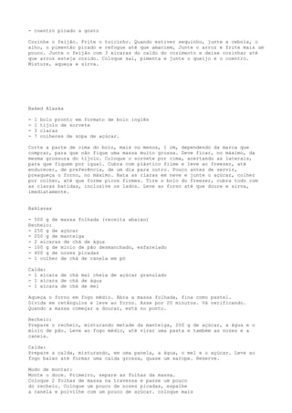 - coentro picado a gosto

Cozinhe o feijão. Frite o toicinho. Quando estiver sequinho, junte a cebola, o
alho, o pimentão picado e refogue até que amaciem, Junte o arroz e frite mais um
pouco. Junte o feijão com 3 xícaras do caldo do cozimento e deixe cozinhar até
que arroz esteja cozido. Coloque sal, pimenta e junte o queijo e o coentro.
Misture, aqueça e sirva.




Baked Alaska

-   1   bolo pronto em formato de bolo inglês
-   1   tijolo de sorvete
-   3   claras
-   7   colheres de sopa de açúcar.

Corte a parte de cima do bolo, mais ou menos, 1 cm, dependendo da marca que
comprar, para que não fique uma massa muito grossa. Deve ficar, no máximo, da
mesma grossura do tijolo. Coloque o sorvete por cima, acertando as laterais,
para que fiquem por igual. Cubra com plástico filme e leve ao freezer, até
endurecer, de preferência, de um dia para outro. Pouco antes de servir,
preaqueça o forno, no máximo. Bata as claras em neve e junte o açúcar, colher
por colher, até que forme picos firmes. Tire o bolo do freezer, cubra todo com
as claras batidas, inclusive os lados. Leve ao forno até que doure e sirva,
imediatamente.


Baklavas

- 500 g de massa folhada (receita abaixo)
Recheio:
- 250 g de açúcar
- 200 g de manteiga
- 2 xícaras de chá de água
- 100 g de miolo de pão desmanchado, esfarelado
- 400 g de nozes picadas
- 1 colher de chá de canela em pó

Calda:
- 1 xícara de chá mal cheia de açúcar granulado
- 1 xícara de chá de água
- 1 xícara de chá de mel

Aqueça o forno em fogo médio. Abra a massa folhada, fina como pastel.
Divida em retângulos e leve ao forno. Asse por 20 minutos. Vá verificando.
Quando a massa começar a dourar, está no ponto.

Recheio:
Prepare o recheio, misturando metade da manteiga, 200 g de açúcar, a água e o
miolo de pão. Leve ao fogo médio, até virar uma pasta e também as nozes e a
canela.

Calda:
Prepare a calda, misturando, em uma panela, a água, o mel e o açúcar. Leve ao
fogo baixo até formar uma calda grossa, quase um xarope. Reserve.

Modo de montar:
Monte o doce. Primeiro, separe as folhas da massa.
Coloque 2 folhas de massa na travessa e passe um pouco
do recheio. Coloque um pouco de nozes picadas, espalhe
a canela e polvilhe com um pouco de açúcar. coloque mais
 