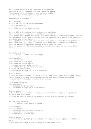 duas folhas de massa e vá repetindo essa operação,
montando a torta. Terminar com uma camada de massa.
Finalmente, molhe as baklavas com parte da calda e
reserve o que restou, para servir ao lado.

Rendimento: 6 porções.

Massa Folhada:
- 450 g de farinha de trigo peneirada
- 250 g de manteiga
- 2 gemas
- 1 xícara de chá de água com sal

Misture 250 g de farinha com 2 colheres de manteiga.
Adicione as gemas e vá acrescentando a água com sal,
trabalhando com a ponta dos dedos, até obter uma massa lisa como pastel. Reserve
essa primeira massa. Misture então 200 g de farinha com o restante de manteiga,
até obter uma pasta. Reserve.
Abra a primeira massa com o pau de macarrão, como se fosse fazer um pastel. Ela
deve ficar bem fina. Depois, espalhe sobre essa massa, usando uma espátula, a
pasta de farinha e manteiga. Enrole a massa como se fosse
fazer um rocambole. Em seguida, abra novamente com o pau de macarrão. Está
pronta.


Bala Baiana de Coco
        - Culinarista: Luzinete Veiga

Ingredientes:
- 450 gr de açúcar
- ½ xícara de chá de água
- ½ xícara de chá de leite
- 05 gemas passadas pela peneira
- 01 colher de sopa de margarina sem sal
- 300 gr de coco ralado
- 04 colheres de sopa de leite condensado

Modo de fazer:
- Levar ao fogo o açúcar, a água e o leite, até formar uma calda grossa, depois
juntar todos os outros ingredientes mexendo até quase soltar da panela.
- Depois de frio enrolar as balas e caramelar.

Calda para caramelar
Ingredientes:
- 02 xícaras de chá de açúcar
- 12 colheres de sopa de vinagre branco

Modo de preparo:
- Mexer bem antes de levar ao fogo, em seguida leve ao fogo até o ponto de
caramelo sem mexer mais.
- Passar as balas e colocar em mármore untado com margarina, até secar.


Bala de Coco Recheada
       - Culinarista: Luzinete Veiga

Ingredientes:
- 01 kg. açúcar
- 05 colheres sopa de chocolate em pó
- 01 vidro de leite de coco
- a mesma quantidade de água

Modo de preparo:
- Coloque em uma panela grande o leite de coco, a água, o açúcar e o chocolate
em pó.
- Mexa tudo muito bem e leve ao fogo alto sem mexer mais.
 